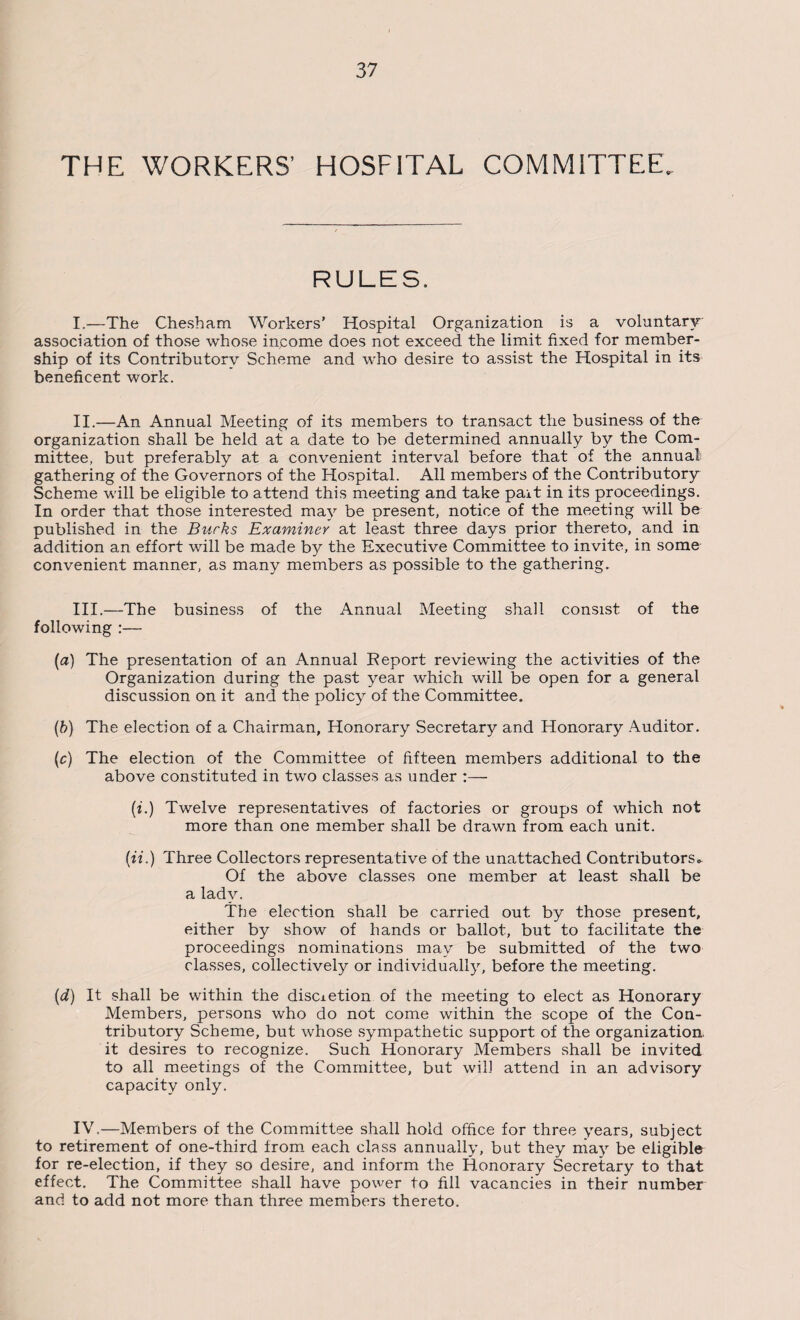 THE WORKERS’ HOSFITAL COMMITTEE. RULES. I. —The Chesham Workers’ Hospital Organization is a voluntary association of those whose income does not exceed the limit fixed for member¬ ship of its Contributory Scheme and who desire to assist the Hospital in its beneficent work. II. —An Annual Meeting of its members to transact the business of the organization shall be held at a date to be determined annually by the Com¬ mittee, but preferably at a convenient interval before that of the annual gathering of the Governors of the Hospital. All members of the Contributory Scheme will be eligible to attend this meeting and take pait in its proceedings. In order that those interested may be present, notice of the meeting will be published in the Burks Examiner at least three days prior thereto, and in addition an effort will be made by the Executive Committee to invite, in some convenient manner, as many members as possible to the gathering. III. —The business of the Annual Meeting shall consist of the following :— (a) The presentation of an Annual Report reviewing the activities of the Organization during the past year which will be open for a general discussion on it and the policy of the Committee. (b) The election of a Chairman, Honorary Secretary and Honorary Auditor. (c) The election of the Committee of fifteen members additional to the above constituted in two classes as under :— (i.) Twelve representatives of factories or groups of which not more than one member shall be drawn from each unit. (ii.) Three Collectors representative of the unattached Contributors- Of the above classes one member at least shall be a lady. The election shall be carried out by those present, either by show of hands or ballot, but to facilitate the proceedings nominations may be submitted of the two classes, collectively or individually, before the meeting. (d) It shall be within the discietion of the meeting to elect as Honorary Members, persons who do not come within the scope of the Con¬ tributory Scheme, but whose sympathetic support of the organization, it desires to recognize. Such Honorary Members shall be invited to all meetings of the Committee, but will attend in an advisory capacity only. IV. —Members of the Committee shall hold office for three years, subject to retirement of one-third from each class annually, but they may be eligible for re-election, if they so desire, and inform the Honorary Secretary to that effect. The Committee shall have power to fill vacancies in their number and to add not more than three members thereto.