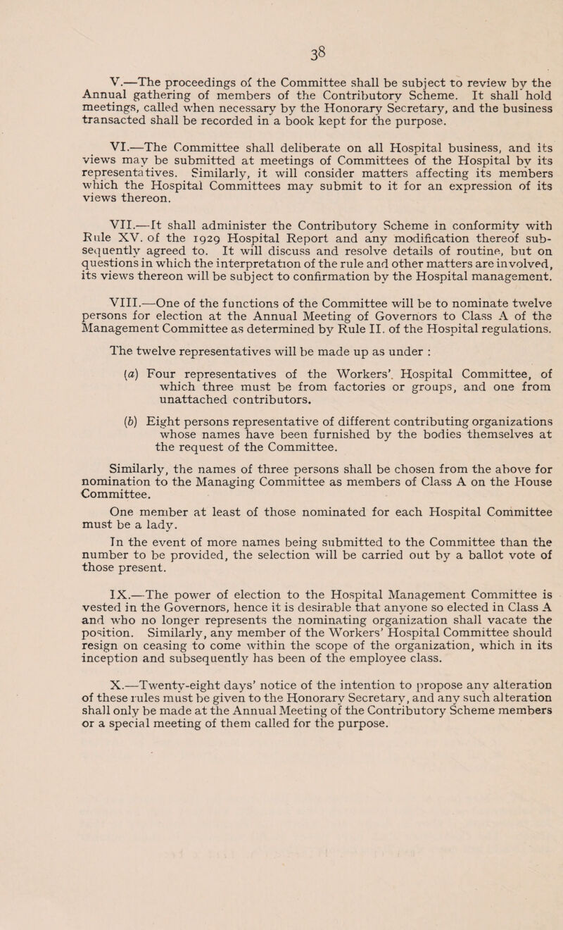 V. —The proceedings of the Committee shall be subject to review by the Annual gathering of members of the Contributory Scheme. It shall hold meetings, called when necessary by the Honorary Secretary, and the business transacted shall be recorded in a book kept for the purpose. VI. —The Committee shall deliberate on all Hospital business, and its views may be submitted at meetings of Committees of the Hospital by its representatives. Similarly, it will consider matters affecting its members which the Hospital Committees may submit to it for an expression of its views thereon. VII. —It shall administer the Contributory Scheme in conformity with Rule XV. of the 1929 Hospital Report and any modification thereof sub¬ sequently agreed to. It will discuss and resolve details of routine, but on questions in which the interpretation of the rule and other matters are involved, its views thereon will be subject to confirmation by the Hospital management. VIII. —One of the functions of the Committee will be to nominate twelve persons for election at the Annual Meeting of Governors to Class A of the Management Committee as determined by Rule II. of the Hospital regulations. The twelve representatives will be made up as under : (a) Four representatives of the Workers’. Hospital Committee, of which three must be from factories or groups, and one from unattached contributors. (b) Eight persons representative of different contributing organizations whose names have been furnished by the bodies themselves at the request of the Committee. Similarly, the names of three persons shall be chosen from the above for nomination to the Managing Committee as members of Class A on the House Committee. One member at least of those nominated for each Hospital Committee must be a lady. In the event of more names being submitted to the Committee than the number to be provided, the selection will be carried out by a ballot vote of those present. IX. —The power of election to the Hospital Management Committee is vested in the Governors, hence it is desirable that anyone so elected in Class A and who no longer represents the nominating organization shall vacate the position. Similarly, any member of the Workers’ Hospital Committee should resign on ceasing to come within the scope of the organization, which in its inception and subsequently has been of the employee class. X. —Twenty-eight days’ notice of the intention to propose any alteration of these rules must be given to the Honorary Secretary, and any such alteration shall only be made at the Annual Meeting of the Contributory Scheme members or a special meeting of them called for the purpose.