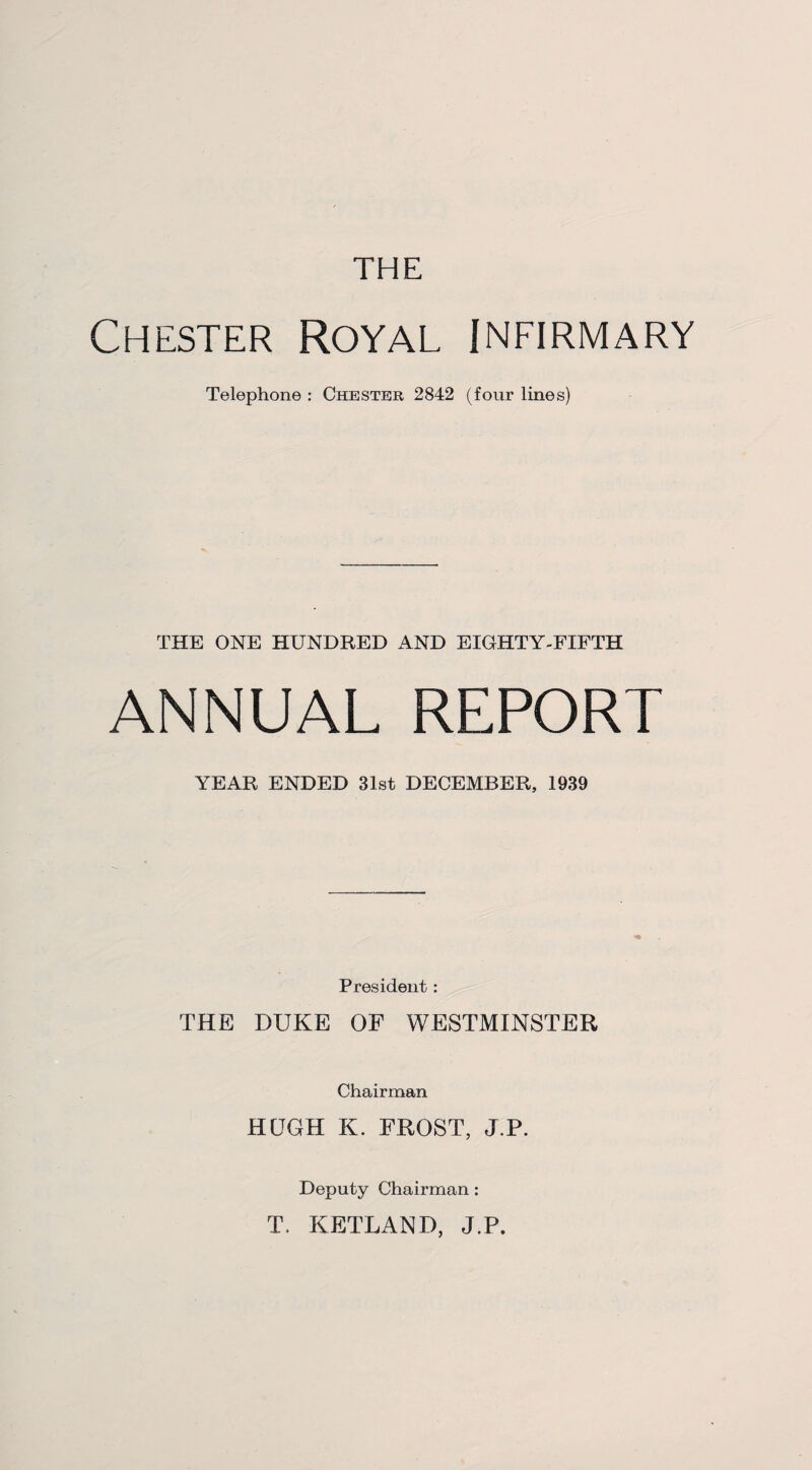 THE Chester Royal infirmary Telephone : Chester 2842 (four lines) THE ONE HUNDRED AND EIGHTY-FIFTH ANNUAL REPORT YEAR ENDED 31st DECEMBER, 1939 President: THE DUKE OF WESTMINSTER Chairman HUGH K. FROST, J.P. Deputy Chairman : T. KETLAND, J.P.