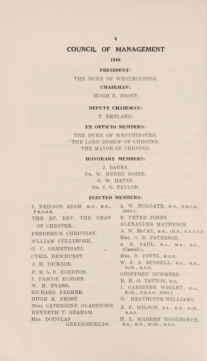 COUNCIL OF MANAGEMENT 1940. PRESIDENT: THE DUKE OF WESTMINSTER. CHAIRMAN: HUGH K. FROST. DEPUTY CHAIRMAN: T. KETLAND. EX OFFICIO MEMBERS: THE DUKE OF WESTMINSTER. THE LORD BISHOP OF CHESTER. THE MAYOR OF CHESTER. HONORARY MEMBERS: J. BANKS. Dr. W. HENRY DOBIE. G. W. HAYES. Dr. J. G. TAYLOR. ELECTED J. NEILSON ADAM; m.c., m.b., F.R.C.S.E. THE RT. REY. THE DEAN OF CHESTER. FREDERICK CHRISTIAN. WLLIAM CULLIMORE. G. C. DEMETRIADL CYRIL DEWHURST. J. H. DICKSON. P. R. Ye B. EGERTON. J. PASCOE ELSDEN. W. H. EVANS. RICHARD FARMER. HUGH K. FROST. Miss CATHERINE GLADSTONE KENNETH T. GRAHAM. Mrs. DOUGLAS GREENSHIELDS. MEMBERS: A. W. HOLGATE, m.s., f.r.c.s., (eng.). E. PETER JONES. ALEXANDER MATHESON A. W. McCAY, m.b., ch.B., f.r.c.s.e. Mrs. G. B. PATERSON. A. B. PAUL, M. A., M.B., B.C., (Cantab.). Mrs. R. POTTS, m.b.e. W. J. A. RUSSELL, b.a., m.b., B.Ch., B.A.O, GEOFFREY SUMMERS. R. H. G. TATTON, d.l. J. GARDINER WIGLEY, m.a., B.Ch., F.R.C.S. (ENG.) W. HEATHCOTE-WILLIAMS. E. F. WILSON, B.A., M.B., B.cb., B.A.O. H. L. WARREN WOODROFFE, B.A., M.D., M.cll., B.A.O.