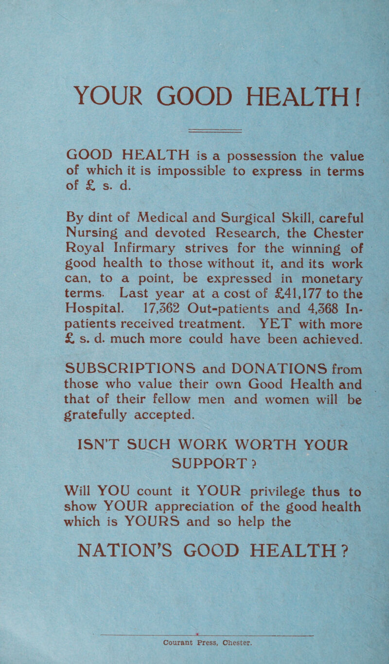 YOUR GOOD HEALTH! GOOD HEALTH is a possession the value of which it is impossible to express in terms of £ s. d. By dint of Medical and Surgical Skill, careful Nursing and devoted Research, the Chester Royal Infirmary strives for the winning of good health to those without it, and its work can, to a point, be expressed in monetary terms. Last year at a cost of £41,177 to the Hospital. 17,362 Out-patients and 4,368 In¬ patients received treatment. YET with more £ s. d. much more could have been achieved. SUBSCRIPTIONS and DONATIONS from those who value their own Good Health and that of their fellow men and women will be gratefully accepted. ISN’T SUCH WORK WORTH YOUR SUPPORT ? Will YOU count it YOUR privilege thus to show YOUR appreciation of the good health which is YOURS and so help the NATION’S GOOD HEALTH? A Courant Press, Chester.