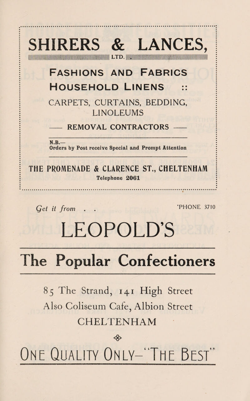 SHIRERS & LANCES, ll!ll!lll!lll!lll!llllll!llilll!ll!llllll!lllllllli ltd. |!iIL|l||UU!Tli1inU!!l!IM!:INIilUjl!JH!i!!l IiIIII Fashions and Fabrics Household Linens CARPETS, CURTAINS, BEDDING, LINOLEUMS - REMOVAL CONTRACTORS - N.B.— Orders by Post receive Special and Prompt Attention THE PROMENADE & CLARENCE ST„ CHELTENHAM Telephone 2061 Qet it from . . PHONE 3710 LEOPOLD’S The Popular Confectioners 85 The Strand, 141 High Street Also Coliseum Cafe, Albion Street CHELTENHAM One Quality 0nly-‘The Best'