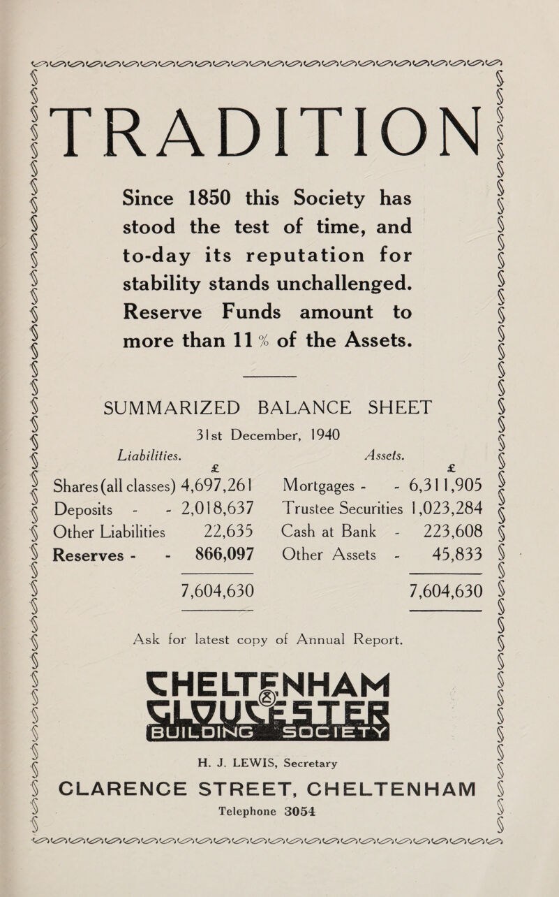 % % % % § § '§ § § § § % % % § § % % % % % % % § § i § § i § s § § § § § § § § § § § TRADITION Since 1850 this Society has stood the test of time, and to-day its reputation for stability stands unchallenged. Reserve Funds amount to more than 11 % of the Assets. SUMMARIZED BALANCE SHEET 31st December, 1940 Liabilities. £ Shares (all classes) 4,697,261 Deposits - - 2,018,637 Other Liabilities 22,635 Reserves - - 866,097 7,604,630 Assets. £ Mortgages- - 6,311,905 Trustee Securities 1,023,284 Cash at Bank - 223,608 Other Assets - 45,833 7,604,630 A.sk for latest copy of Annual Report. CHELTENHAM BUILDING H. J. LEWIS, Secretary CLARENCE STREET, CHELTENHAM LAT (<^ (c^) Cc^