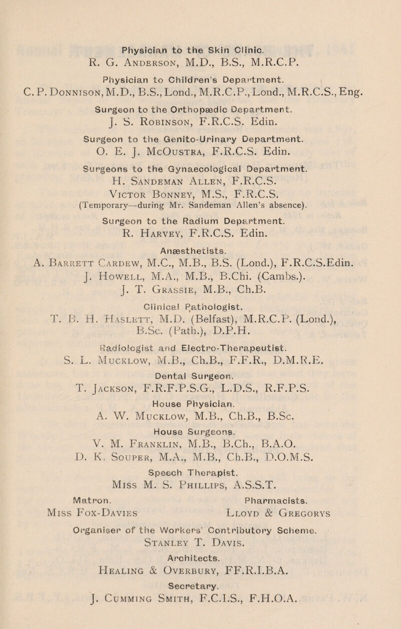 Physician to the Skin Clinic. R. G. Anderson, M.D., B.S., M.R.C.P. Physician to Children’s Department. C. P. Donnison, M.D., B.S., Lond., M.R.C.P., Lond., M.R.C.S., Eng. Surgeon to the Orthopaedic Department. J. S. Robinson, F.R.C.S. Edin. Surgeon to the Genito-Urinary Department. O. E. J. McOustra, F.R.C.S. Edin. Surgeons to the Gynaecological Department. H. Sandeman Allen, F.R.C.S. Victor Bonney, M.S., F.R.C.S. (Temporary—during Mr. Sandeman Allen’s absence). Surgeon to the Radium Department. R. Harvey, F.R.C.S. Edin. Anaesthetists. A. Barrett Cardew, M.C., M.B., B.S. (Lond.), F.R.C.S.Edin. J. Howell, M.A., M.B., B.Chi. (Cambs.). J. T. Grassie, M.B., Ch.B. Clinical Pathologist. T. B. H. Haslltt, M.D. ’(Belfast), M.R.C.P. (Lond.), B.Sc. (Path.), D.P.H. Radiologist and Electro-Therapeutist. S. L. Mucklow, M.B., Ch.B., F.F.R., D.M.R.E. Dental Surgeon. T. Jackson, F.R.F.P.S.G., L.D.S., R.F.P.S. House Physician. A. W. Mucklow, M.B., Ch.B., B.Sc. House Surgeons. V. M. Franklin, M.B., B.Ch., B.A.O. D. K. Souper, M.A., M.B., Ch.B., D.O.M.S. Speech Therapist. Miss M. S. Phillips, A.S.S.T. Matron. Pharmacists. Miss P'ox-Davies Lloyd & Gregorys Organiser of the Workers’ Contributory Scheme. Stanley T. Davis. Architects. Healing & Overbury, FlhR.I.B.A. Secretary. J. Cumming Smith, F.C.I.S., F.H.O.A.