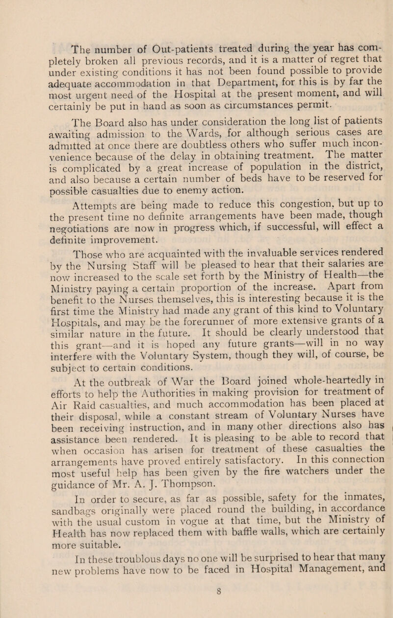 The number of Out-patients treated during the year has com¬ pletely broken all previous records, and it is a matter of regret that under existing conditions it has not been found possible to provide adequate accommodation in that Department, for this is by far the most urgent need of the Hospital at the present moment, and will certainly be put in hand as soon as circumstances permit. The Board also has under consideration the long list of patients awaiting admission to the Wards, for although serious cases are admitted at once there are doubtless others who suffer much incon¬ venience because of the delay in obtaining treatment. The matter is complicated by a great increase of population in the district, and also because a certain number of beds have to be reserved for possible casualties due to enemy action. Attempts are being made to reduce this congestion, but up to the present time no definite arrangements have been made, though negotiations are now in progress which, if successful, will effect a definite improvement. Those who are acquainted with the invaluable services rendered bv the Nursing Staff will be pleased to hear that their salaries are now increased to the scale set forth by the Ministry of Health the Ministry paying a certain proportion of the increase. Apart.from benefit to the Nurses themselves, this is interesting because it is the first time the Ministry had made any grant of this kind to Voluntary Hospitals, and may be the forerunner of more extensive grants of a similar nature in the future. It should be clearly understood that this grant—and it is hoped any future grants—will in no way interfere with the Voluntary System, though they will, of course, be subject to certain conditions. At the outbreak of War the Board joined whole-heartedly in efforts to help the Authorities in making provision for treatment of Air Raid casualties, and much accommodation has been placed at their disposal, while a constant stream of Voluntary Nurses have been receiving instruction, and in many other directions also has assistance been rendered. It is pleasing to be able to record that when occasion has arisen for treatment of these casualties the arrangements have proved entirely satisfactory. In this connection most useful help has been given by the fire watchers under the guidance of Mr. A. J. Thompson. In order to secure, as far as possible, safety for the inmates, sandbags originally were placed round the building, in accordance with the usual custom in vogue at that time, but the Ministry of Health has now replaced them with baffle walls, which are certainly more suitable. In these troublous days no one will be surprised to hear that many new problems have now to be faced in Hospital Management, and