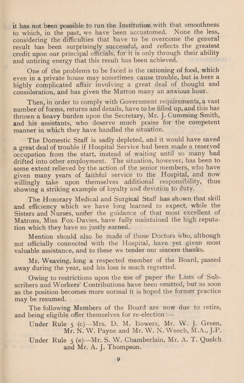 it has not been possible to run the Institution with that smoothness to which, in the past, we have been accustomed. None the less, considering the difficulties that have to be overcome the general result has been surprisingly successful, and reflects the greatest credit upon our principal officials, for it is only through their ability and untiring energy that this result has been achieved. One of the problems to be faced is the rationing of food, which even in a private house may sometimes cause trouble, but is here a highly complicated affair involving a great deal of thought and consideration, and has given the Matron many an anxious hour. Then, in order to comply with Government requirements, a vast number of forms, returns and details, have to be filled up, and this has thrown a heavy burden upon the Secretary, Mr. J. Gumming Smith, and his assistants, who deserve much praise for the competent manner in which they have handled the situation. The Domestic Staff is sadly depleted, and it would have saved a great deal of trouble if Hospital Service had been made a reserved occupation from the start, instead of waiting until so many had drifted into other employment. The situation, however, has been to some extent relieved by the action of the senior members, who have given many years of faithful service to the Hospital, and now willingly take upon themselves additional responsibility, thus showing a striking example of loyalty and devotion to duty. The Honorary Medical and Surgical Staff has shown that skill and efficiency which we have long learned to expect, while the Sisters and Nurses, under the guidance of that most excellent of Matrons, Miss Fox-Davies, have fully maintained the high reputa¬ tion which they have so justly earned. Mention should also be made of those Doctors who, although not officially connected with the Hospital, have yet given most valuable assistance, and to these we tender our sincere thanks. Mr. Weaving, long a respected member of the Board, passed away during the year, and his loss is much regretted. Owing to restrictions upon the use of paper the Lists of Sub¬ scribers and Workers’ Contributions have been omitted, but as soon as the position becomes more normal it is hoped the former practice may be resumed. The following Members of the Board are now due to retire, and being eligible offer themselves for re-election:— Under Rule 5 (c)—Mrs. D. M. Bowers, Mr. W. j. Green, Mr. N. W. Payne and Mr. W. N. Weech, M.A., J.P. Under Rule 5 (e)—Mr. S. W. Chamberlain, Mr. A. T. Quelch and Mr. A. J. Thompson.
