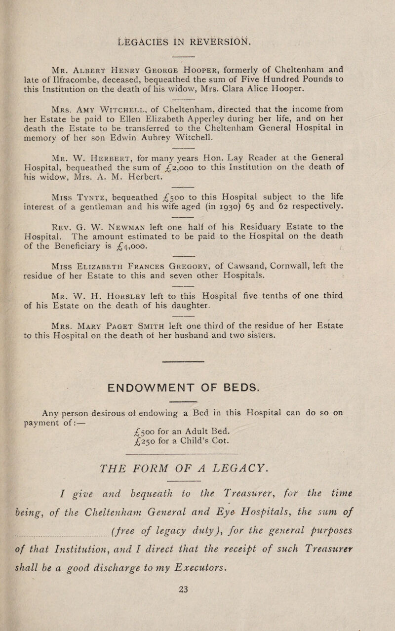 LEGACIES IN REVERSION. Mr. Albert Henry George Hooper, formerly of Cheltenham and late of Ilfracombe, deceased, bequeathed the sum of Five Hundred Pounds to this Institution on the death of his widow, Mrs. Clara Alice Hooper. Mrs. Amy Witchell, of Cheltenham, directed that the income from her Estate be paid to Ellen Elizabeth Apperley during her life, and on her death the Estate to be transferred to the Cheltenham General Hospital in memory of her son Edwin Aubrey Witchell. Mr. W. Herbert, for many years Hon. Lay Reader at the General Hospital, bequeathed the sum of ,£2,000 to this Institution on the death of his widow, Mrs. A. M. Herbert. Miss Tynte, bequeathed ^500 to this Hospital subject to the life interest of a gentleman and his wife aged (in 1930) 65 and 62 respectively. Rev. G. W. Newman left one half of his Residuary Estate to the Hospital. The amount estimated to be paid to the Hospital on the death of the Beneficiary is ^4,000. Miss Elizabeth Frances Gregory, of Cawsand, Cornwall, left the residue of her Estate to this and seven other Hospitals. Mr. W. H. Horsley left to this Hospital five tenths of one third of his Estate on the death of his daughter. Mrs. Mary Paget Smith left one third of the residue of her Estate to this Hospital on the death of her husband and two sisters. ENDOWMENT OF BEDS. Any person desirous of endowing a Bed in this Hospital can do so on payment of:— £500 for an Adult Bed. £250 for a Child’s Cot. THE FORM OF A LEGACY. I give and bequeath to the Treasurer, for the time being, of the Cheltenham General and Eye Hospitals, the sum of (free of legacy dutyJ, for the general purposes of that Institution, and I direct that the receipt of such Treasurer shall be a good discharge to my Executors.