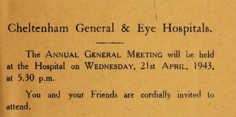 Cheltenham General & Eye Hospitals. The Annual General Meeting will be held at the Hospital on Wednesday, 21st April, 1943, at 5.30 p.m. You and your Friends are cordially invited to attend.