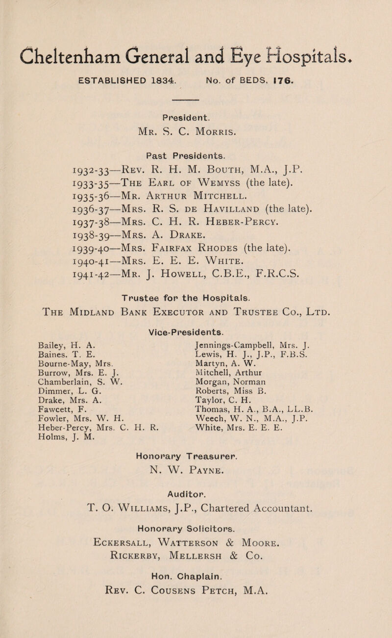 Cheltenham General and ESTABLISHED 1834. No. of BEDS, 170- President. Mr. S. C. Morris. Past Presidents. I932_33—Rev. R. H. M. South, M.A., J.P. 1933-35—The Earl of Wemyss (the late). x935_3^—Mr. Arthur Mitchell. I93^_37—Mrs. R. S. de Havilland (the late). I937-3^—Mrs. C. H. R. Heber-Percy. x938-39—Mrs. A. Drake. 1939- 40—Mrs. Fairfax Rhodes (the late). 1940- 41—Mrs. E. E. E. White. 1941- 42—Mr. J. Howell, C.B.E., F.R.C.S. Trustee for the Hospitals. The Midland Bank Executor and Trustee Co., Ltd. Vice-Presidents. Bailey, H. A. Baines. T. E. Bourne-May, Mrs. Burrow, Mrs. E. J. Chamberlain, S. W. Dimmer, L. G. Drake, Mrs. A. Fawcett, F. Fowler, Mrs. W. H. Heber-Percy, Mrs. C. H. R. Holms, J. M. Jennings-Campbell, Mrs. J. Lewis, H. J., J.P., F.B.S. Martyn, A. W. Mitchell, Arthur Morgan, Norman Roberts, Miss B. Taylor, C. H. Thomas, H. A,, B.A., LL.B. Weech, W. N., M.A., J.P. White, Mrs. E. E. E. Honorary Treasurer. N. W. Payne. Auditor. T. O. Williams, J.P., Chartered Accountant. Honorary Solicitors. Eckersall, Watterson & Moore. Rickerby, Mellersh & Co. Hon. Chaplain. Rev. C. Cousens Petch, M.A.