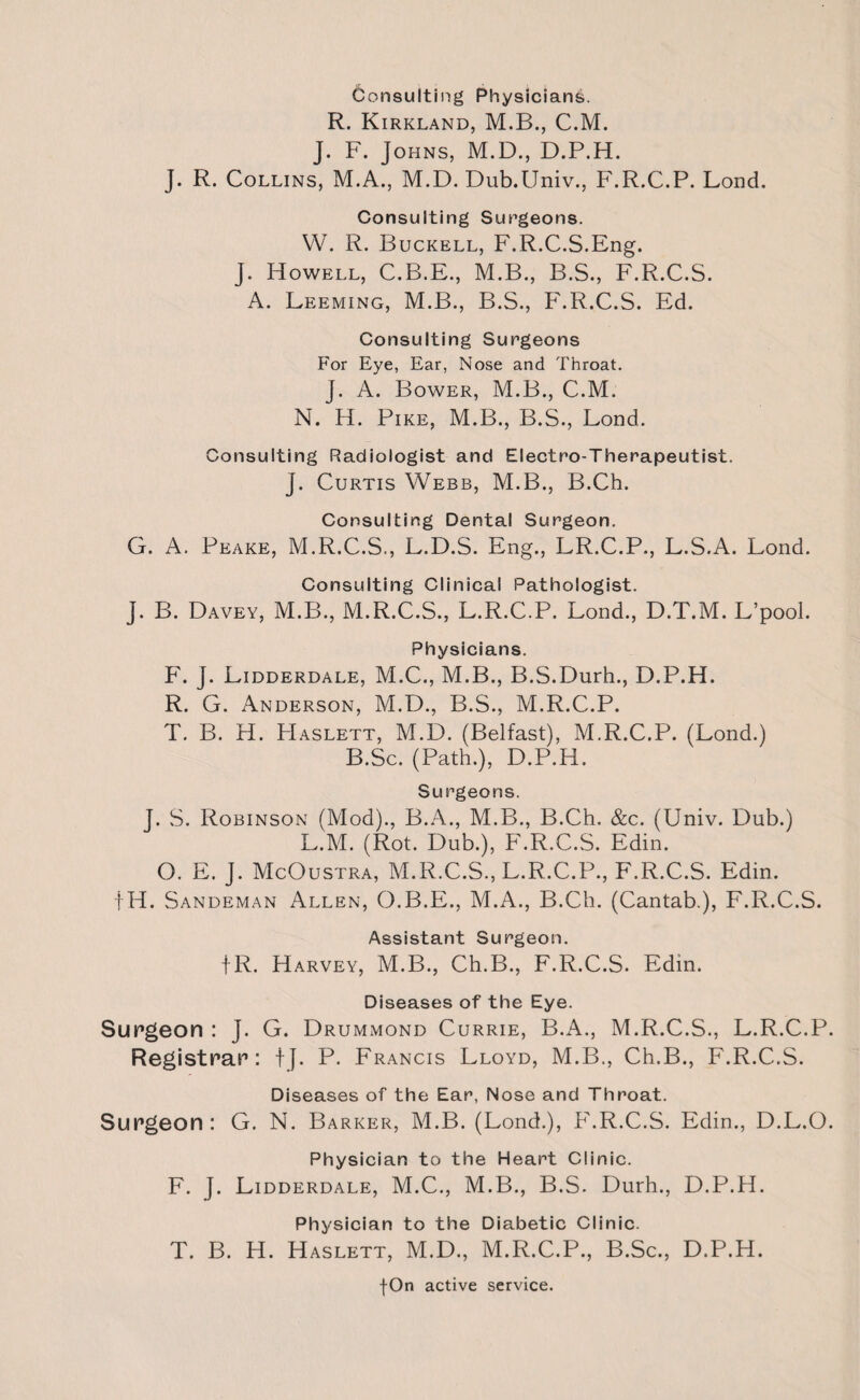 Consulting Physicians. R. Kirkland, M.B., C.M. J. F. Johns, M.D., D.P.H. J. R. Collins, M.A., M.D. Dub.Univ., F.R.C.P. Lond. Consulting Surgeons. VV. R. Buckell, F.R.C.S.Eng. J. Howell, C.B.E., M.B., B.S., F.R.C.S. A. Leeming, M.B., B.S., F.R.C.S. Ed. Consulting Surgeons For Eye, Ear, Nose and Throat. j. A. Bower, M.B., C.M. N. H. Pike, M.B., B.S., Lond. Consulting Radiologist and Electro-Therapeutist. J. Curtis Webb, M.B., B.Ch. Consulting Dental Surgeon. G. A. Peake, M.R.C.S., L.D.S. Eng., LR.C.P., L.S.A. Lond. j- Consulting Clinical Pathologist. B. Davey, M.B., M.R.C.S., L.R.C.P. Lond., D.T.M. L’pool. Physicians. F. J. Lidderdale, M.C., M.B., B.S.Durh., D.P.H. R. G. Anderson, M.D., B.S., M.R.C.P. T. B. H. PIaslett, M.D. (Belfast), M.R.C.P. (Lond.) B.Sc. (Path,), D.P.H. Surgeons. J. S. Robinson (Mod)., B.A., M.B., B.Ch. &c. (Univ. Dub.) L.M. (Rot. Dub.), F.R.C.S. Edin. O. E. J. McOustra, M.R.C.S., L.R.C.P., F.R.C.S. Edin. fH. Sandeman Allen, O.B.E., M.A., B.Ch. (Cantab.), F.R.C.S. Assistant Surgeon. fR. Harvey, M.B., Ch.B., F.R.C.S. Edin. Diseases of the Eye. Surgeon : J. G. Drummond Currie, B.A., M.R.C.S., L.R.C.P. Registrar: tj. P. Francis Lloyd, M.B., Ch.B., F.R.C.S. Diseases of the Ear, Nose and Throat. Surgeon : G. N. Barker, M.B. (Lond.), F.R.C.S. Edin., D.L.O. Physician to the Heart Clinic. F. J. Lidderdale, M.C., M.B., B.S. Durh., D.P.H. Physician to the Diabetic Clinic. T. B. H. Haslett, M.D., M.R.C.P., B.Sc., D.P.H.