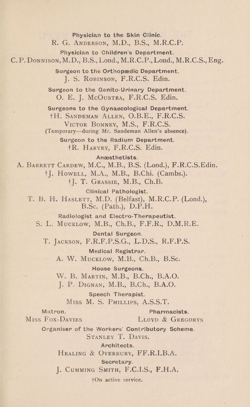 Physician to the Skin Clinic. R. G. Anderson, M.D., B.S., M.R.C.P. Physician to Children's Department. C. P. Donnison, M.D., B.S., Bond., M.R.C.P., Lond., M.R.C.S., En Surgeon to the Orthopaedic Department. J. S. Robinson, F.R.C.S. Edin. Surgeon to the Genito-Urinary Department. O. E. J. McOustra, F.R.C.S. Edin. Surgeons to the Gynaecological Department. fH. Sandeman Allen, O.B.E., F.R.C.S. Victor Bonney, M.S., F.R.C.S. (Temporary—during Mr. Sandeman Allen’s absence). Surgeon to the Radium Department. |R. Harvey, F.R.C.S. Edin. Anaesthetists. A. Barrett Cardew, M.C., M.B., B.S. (Lond.), F.R.C.S.Edin. fj. Howell, M.A., M.B., B.Chi. (Cambs.). fj. T. Grassie, M.B., Ch.B. Clinical Pathologist. T. B. H. Haslett, M.D. (Belfast), M.R.C.P. (Lond.), B.Sc. (Path.), D.P.H. Radiologist and Electro-Therapeutist. S. L. Mucklow, M.B., Ch.B., F.F.R., D.M.R.E. Dental Surgeon. T. Jackson, F.R.F.P.S.G., L.D.S., R.F.P.S. Medical Registrar. A. W. Mucklow, M.B., Ch.B., B.Sc. House Surgeons. W. B. Martin, M.B., B.Ch., B.A.O. J. P. Dignan, M.B., B.Ch., B.A.O. Speech Therapist. Miss M. S. Phillips, A.S.S.T. Matron. Pharmacists. Miss Fox-Davies Lloyd & Gregorys Organiser of the Workers’ Contributory Scheme. Stanley T. Davis. Architects. Healing & Overbury, FF.R.I.B.A. Secretary. J. Cumming Smith, F.C.I.S., F.H.A.