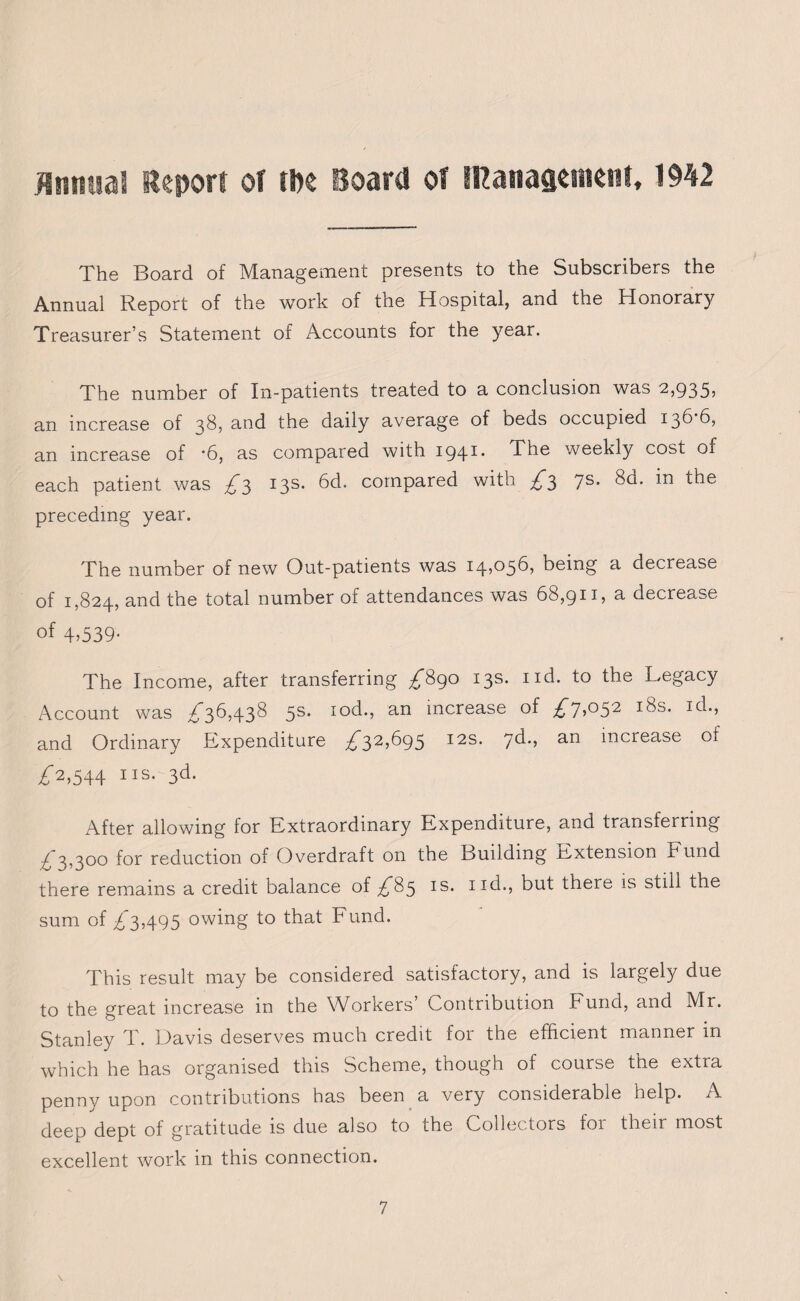 Annual Report or tin Board of management, 1942 The Board of Management presents to the Subscribers the Annual Report of the work of the Hospital, and the Honorary Treasurer’s Statement of Accounts for the year. The number of In-patients treated to a conclusion was 2,935, an increase of 38, and the daily average of beds occupied 13d 6, an increase of ‘6, as compared with I941- The weekly cost of each patient was £3 13s. 6d. compared with £3 7s. 8d. in the preceding year. The number of new Out-patients was 14,056, being a decrease of 1,824, and the total number of attendances was 68,911, a decrease of 4.539- The Income, after transferring £890 13s. nd. to the Legacy Account was £36,438 5s* Iocb, an increase of £7>°52 I^s* and Ordinary Expenditure £32£95 I2S* 7^*. an increase of £■2,544 iis. 3d. After allowing for Extraordinary Expenditure, and transferring £ 3,300 for reduction of Overdraft on the Building Extension Fund there remains a credit balance of £85 is. iid., but there is still the sum of £3,495 owing to that Fund. This result may be considered satisfactory, and is largely due to the great increase in the Workers Contribution k und, and Mr. Stanley T. Davis deserves much credit for the efficient manner in which he has organised this Scheme, though of course the extra penny upon contributions has been a very considerable help. A deep dept of gratitude is due also to the Collectors for their most excellent work in this connection. \