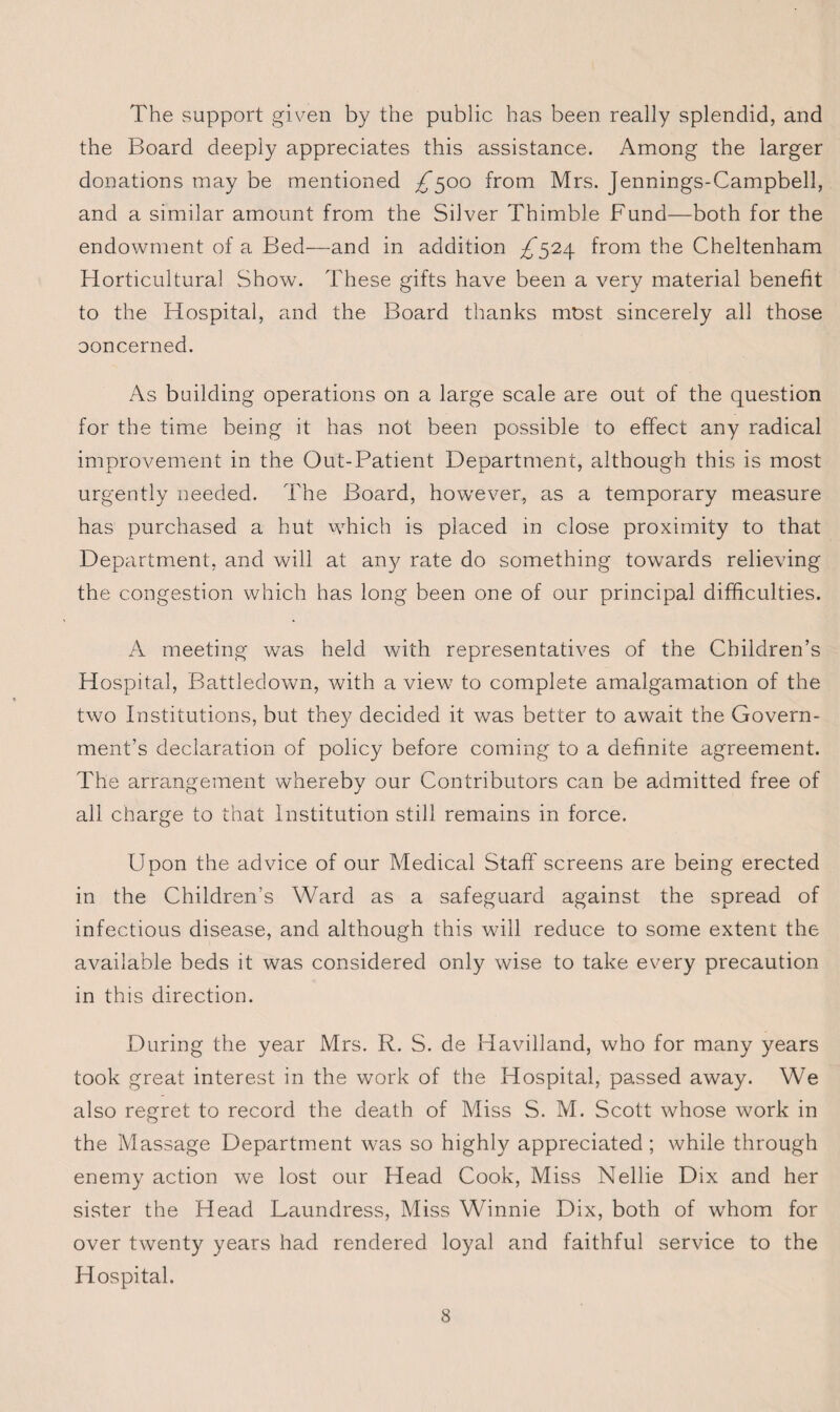 The support given by the public has been really splendid, and the Board deeply appreciates this assistance. Among the larger donations may be mentioned £500 from Mrs. Jennings-Campbell, and a similar amount from the Silver Thimble Fund—both for the endowment of a Bed—and in addition £*524 from the Cheltenham Horticultural Show. These gifts have been a very material benefit to the Hospital, and the Board thanks most sincerely all those ooncerned. As building operations on a large scale are out of the question for the time being it has not been possible to effect any radical improvement in the Out-Patient Department, although this is most urgently needed. The Board, however, as a temporary measure has purchased a hut which is placed in close proximity to that Department, and will at any rate do something towards relieving the congestion which has long been one of our principal difficulties. A meeting was held with representatives of the Children’s Hospital, Battledown, with a view to complete amalgamation of the two Institutions, but they decided it was better to await the Govern¬ ment’s declaration of policy before coming to a definite agreement. The arrangement whereby our Contributors can be admitted free of all charge to that Institution still remains in force. Upon the advice of our Medical Staff screens are being erected in the Children’s Ward as a safeguard against the spread of infectious disease, and although this will reduce to some extent the available beds it was considered only wise to take every precaution in this direction. During the year Mrs. R. S. de Havilland, who for many years took great interest in the work of the Hospital, passed away. We also regret to record the death of Miss S. M. Scott whose work in the Massage Department was so highly appreciated; while through enemy action we lost our Head Cook, Miss Nellie Dix and her sister the Head Laundress, Miss Winnie Dix, both of whom for over twenty years had rendered loyal and faithful service to the Hospital.