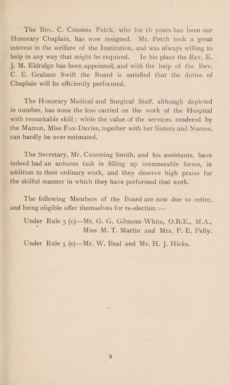 The Rev. C. Cousens Petch, who for 16 years has been our Honorary Chaplain, has now resigned. Mr. Petch took a great interest in the welfare of the Institution, and was always willing to help in any way that might be required. In his place the Rev. E. J. M. Eldridge has been appointed, and with the help of the Rev. C. E. Graham Swift the Board, is satisfied that the duties of Chaplain will be efficiently performed. The Honorary Medical and Surgical Staff, although depleted in number, has none the less carried on the work of the Hospital with remarkable skill; while the value of the services rendered by the Matron, Miss Fox-Davies, together with her Sisters and Nurses, can hardly be over estimated. The Secretary, Mr. Cumming Smith, and his assistants, have indeed had an arduous task in filling up innumerable forms, in addition to their ordinary work, and they deserve high praise for the skilful manner in which they have performed that work. The following Members of the Board are now due to retire, and being eligible offer themselves for re-election :— Under Rule 5 (c)—Mr. G. G. Gilmour-White, O.B.E., M.A., Miss M. T. Martin and Mrs. P. E. Pelly. Under Rule 5 (e)—Mr. W. Beal and Mr-. H. J. Hicks.