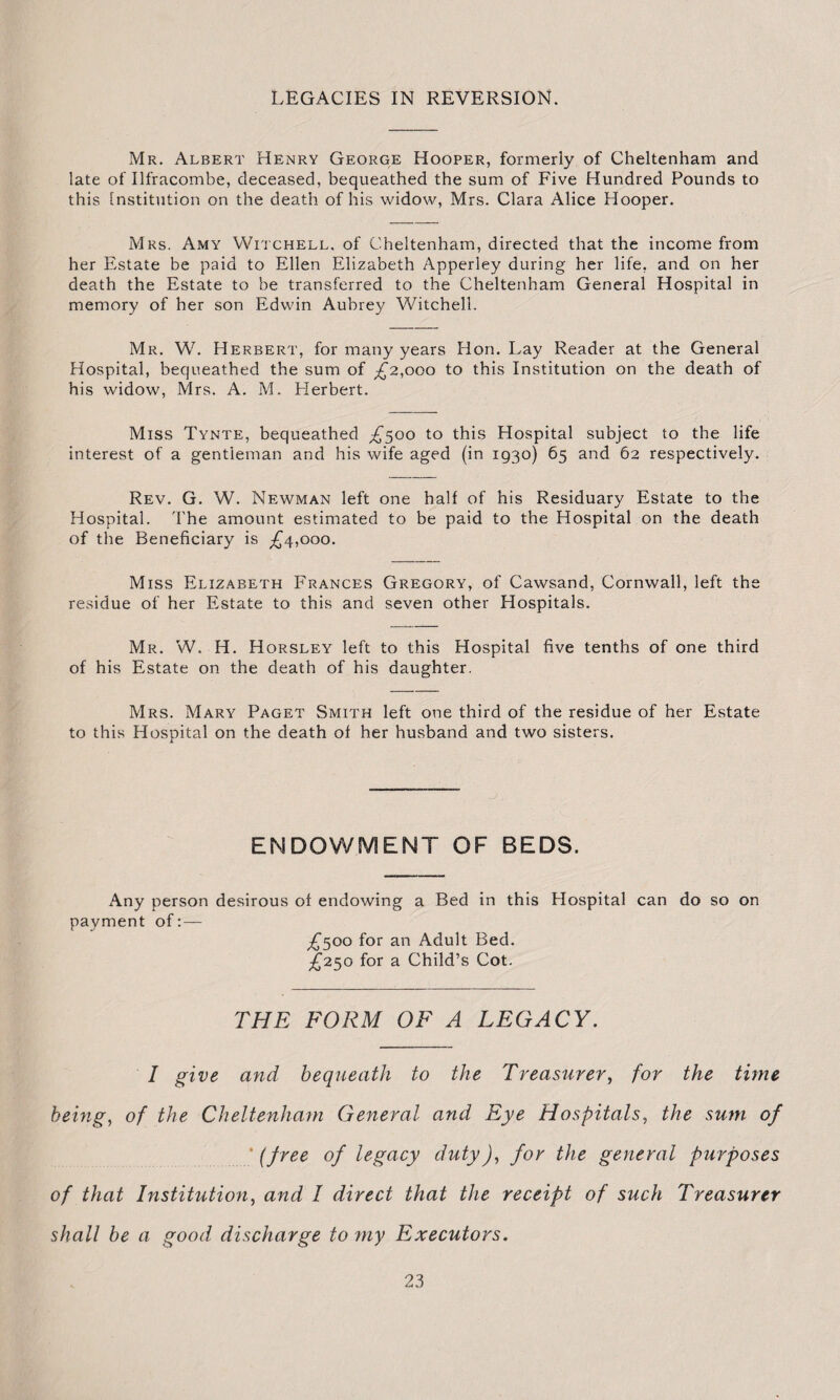 LEGACIES IN REVERSION. Mr. Albert Henry George Hooper, formerly of Cheltenham and late of Ilfracombe, deceased, bequeathed the sum of Five Hundred Pounds to this Institution on the death of his widow, Mrs. Clara Alice Hooper. Mrs. Amy Witchell, of Cheltenham, directed that the income from her Estate be paid to Ellen Elizabeth Apperley during her life, and on her death the Estate to be transferred to the Cheltenham General Hospital in memory of her son Edwin Aubrey Witchell. Mr. W. Herbert, for many years Hon. Lay Reader at the General Hospital, bequeathed the sum of £2,000 to this Institution on the death of his widow, Mrs. A. M. Herbert. Miss Tynte, bequeathed ^500 to this Hospital subject to the life interest of a gentleman and his wife aged (in 1930) 65 and 62 respectively. Rev. G. W. Newman left one half of his Residuary Estate to the Hospital. The amount estimated to be paid to the Hospital on the death of the Beneficiary is ^4,000. Miss Elizabeth Frances Gregory, of Cawsand, Cornwall, left the residue of her Estate to this and seven other Hospitals. Mr. W. H. Horsley left to this Hospital five tenths of one third of his Estate on the death of his daughter. Mrs. Mary Paget Smith left one third of the residue of her Estate to this Hospital on the death of her husband and two sisters. ENDOWMENT OF BEDS. Any person desirous of endowing a Bed in this Hospital can do so on payment of £500 for an Adult Bed. £250 for a Child’s Cot. THE FORM OF A LEGACY. I give and bequeath to the Treasurer, for the time being, of the Cheltenham General and Eye Hospitals, the sum of * (free of legacy duty), for the general purposes of that Institution, and I direct that the receipt of such Treasurer shall be a good discharge to my Executors.