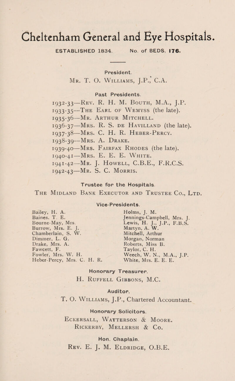 ESTABLISHED 1834. No. of BEDS, 176. President. * Mr. T. O. Williams, J.P., C.A. Past Presidents. I932'33—Rev- R- H. M. Bouth, M.A., J.P. *933*35—The Earl of Wemyss (the late). *935*36—Mr. Arthur Mitchell. *936-37—Mrs. R. S. de Havilland (the late). 1:937-38—Mrs. C. H. R. Heber-Percy. 1:938-39—Mrs. A. Drake. *939*4°—Mrs. Fairfax Rhodes (the late). 1940- 41—Mrs. E. E. E. White. 1941- 42—Mr. J. Howell, C.B.E., F.R.C.S. 1942- 43—Mr. S. C. Morris. Trustee for the Hospitals. The Midland Bank Executor and Trustee Co., Ltd. Vice-Presidents. Bailey, H. A. Holms, J. M. Jennings-Campbell, Mrs. J. Lewis, H. J., J.P., F.B.S. Martyn, A. W. Mitchell, Arthur Morgan, Norman Roberts, Miss B. Taylor, C. H. Weech, W. N., M.A., J.P. White, Mrs. E. E. E. Baines. T. E. Bourne-May, Mrs. Burrow, Mrs. E. J. Chamberlain, S. W. Dimmer, L. G. Drake, Mrs. A. Fawcett, F. Fowler, Mrs. W. H. Heber-Percy, Mrs. C. H. R. Honorary Treasurer. H. Ruffell Gibbons, M.C. Auditor. T. O. Williams, J.P., Chartered Accountant. Honorary Solicitors. Eckersall, Watterson & Moore. Rickerby, Mellersh & Co. Hon. Chaplain.