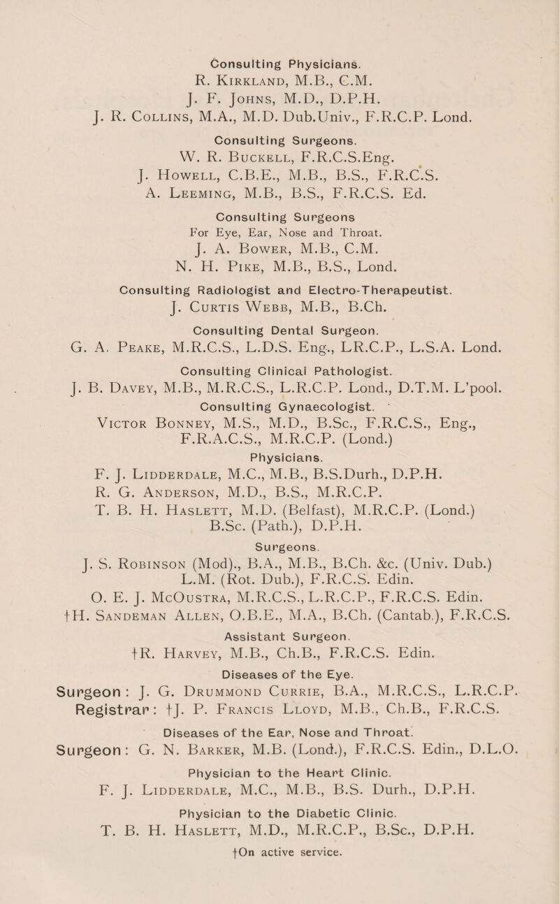 Consulting Physicians. R. Kirkland, M.B., C.M. J. F. Johns, M.D., D.P.H. J. R. Collins, M.A., M.D. Dub.Univ., F.R.C.P. Lond. Consulting Surgeons. W. R. Buckell, F.R.C.S.Eng. J. Howell, C.B.E., M.B., B.S., F.R.C.S. A. Leeming, M.B., B.S., F.R.C.S. Ed. Consulting Surgeons For Eye, Ear, Nose and Throat. J. A. Bower, M.B., C.M. N. H. Pike, M.B., B.S., Lond. Consulting Radiologist and Electro-Therapeutist. J. Curtis Webb, M.B., B.Ch. Consulting Dental Surgeon. G. A. Peake, M.R.C.S., L.D.S. Eng., LR.C.P., L.S.A. Lond. Consulting Clinical Pathologist. J. B. Davey, M.B., M.R.C.S., L.R.C.P. Lond., D.T.M. L’pool. Consulting Gynaecologist. Victor Bonney, M.S., M.D., B.Sc., F.R.C.S., Eng., F.R.A.C.S., M.R.C.P. (Lond.) Physicians. F. J. Lidderdale, M.C., M.B., B.S.Durh., D.P.H. R. G. Anderson, M.D., B.S., M.R.C.P. T. B. H. Haslett, M.D. (Belfast), M.R.C.P. (Lond.) B.Sc. (Path.), D.P.H. Surgeons. J. S. Robinson (Mod)., B.A., M.B., B.Cli. &c. (Univ. Dub.) L.M. (Rot. Dub.), F.R.C.S. Edin. O. E. J. McOustra, M.R.C.S., L.R.C.P., F.R.C.S. Edin. fH. Sandeman Allen, O.B.E., M.A., B.Ch. (Cantab.), F.R.C.S. Assistant Surgeon. |R. Harvey, M.B., Ch.B., F.R.C.S. Edin. Diseases of the Eye. Surgeon : J. G. Drummond Currie, B.A., M.R.C.S., L.R.C.P. Registrar : f J. P. Francis Lloyd, M.B., Ch.B., F.R.C.S. Diseases of the Ear, Nose and Throat. Surgeon: G. N. Barker, M.B. (Lond.), F.R.C.S. Edin., D.L.O. Physician to the Heart Clinic. F. J. Lidderdale, M.C., M.B., B.S. Durh., D.P.H. Physician to the Diabetic Clinic. T. B. H. Haslett, M.D., M.R.C.P., B.Sc., D.P.H.