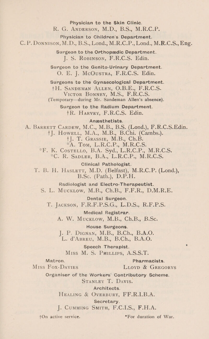 Physician to the Skin Clinic. R. G. Anderson, M.D., B.S., M.R.C.P. C. P. Donnison Physician to Childrens Department. , M.D., B.S., Lond., M.R.C.P., Lond., M.R.C.S., Eng. Surgeon to the Orthopaedic Department. J. S. Robinson, F.R.C.S. Edin. Surgeon to the Genito-Urinary Department. O. E. J. McOustra, F.R.C.S. Edin. Surgeons to the Gynaecological Department. fH. Sandeman Allen, O.B.E., F.R.C.S. Victor Bonney, M.S., F.R.C.S. (Temporary—during Mr. Sandeman Allen’s absence). Surgeon to the Radium Department. fR. Harvey, F.R.C.S. Edin. Anaesthetists. A. Barrett Cardew, M.C., M.B., B.S. (Lond.), F.R.C.S.Edin. tj. Howell, M.A., M.B., B.Chi. (Cambs.). tj. T. Grassie, M.B., Ch.B. *A. Tom, L.R.C.P., M.R.C.S. *F. K. Costello, B.A. Syd., L.R.C.P., M.R.C.S. :'C. R. Sadler, B.A., L.R.C.P., M.R.C.S. Clinical Pathologist. T. B. H. Haslett, M.D. (Belfast), M.R.C.P. (Lond.), B.Sc. (Path.), D.P.H. Radiologist and Electro-Therapeutist. S. L. Mucklow, M.B., Ch.B., F.F.R., D.M.R.E. Dental Surgeon. T. Jackson, F.R.F.P.S.G., L.D.S., R.F.P.S. Medical Registrar. A. W. Mucklow, M.B., Ch.B., B.Sc. House Surgeons. J. P. Dignan, M.B., B.Ch., B.A.O. L. d’ABREu, M.B., B.Ch., B.A.O. Speech Therapist. Miss M. S. Phillips, A.S.S.T. Matron. Pharmacists. Miss Fox-Davies Lloyd & Gregorys Organiser of the Workers’ Contributory Scheme. Stanley T. Davis. Architects. Healing & Overbury, FF.R.I.B.A. Secretary. J. Cumming Smith, F.C.I.S., F.H.A.