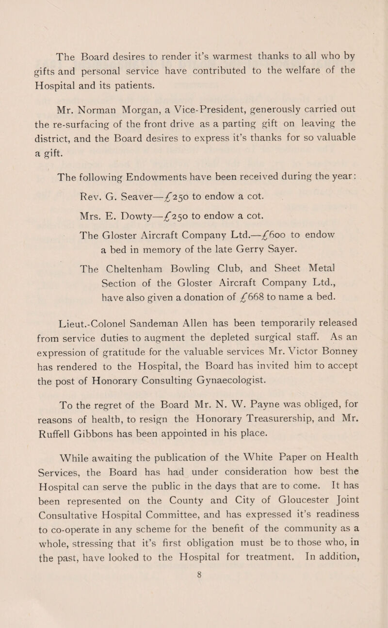 The Board desires to render it’s warmest thanks to all who by gifts and personal service have contributed to the welfare of the Hospital and its patients. Mr. Norman Morgan, a Vice-President, generously carried out the re-surfacing of the front drive as a parting gift on leaving the district, and the Board desires to express it’s thanks for so valuable a gift. The following Endowments have been received during the year: Rev. G. Seaver—^250 to endow a cot. Mrs. E. Dowty—^*250 to endow a cot. The Gloster Aircraft Company Ltd.—£600 to endow a bed in memory of the late Gerry Sayer. The Cheltenham Bowling Club, and Sheet Metal Section of the Gloster Aircraft Company Ltd., have also given a donation of ^668 to name a bed. Lieut.-Colonel Sandeman Allen has been temporarily released from service duties to augment the depleted surgical staff. As an expression of gratitude for the valuable services Mr. Victor Bonney has rendered to the Hospital, the Board has invited him to accept the post of Honorary Consulting Gynaecologist. To the regret of the Board Mr. N. W. Payne was obliged, for reasons of health, to resign the Honorary Treasurership, and Mr. Ruffell Gibbons has been appointed in his place. While awaiting the publication of the White Paper on Health Services, the Board has had under consideration how best the Hospital can serve the public in the days that are to come. It has been represented on the County and City of Gloucester Joint Consultative Hospital Committee, and has expressed it’s readiness to co-operate in any scheme for the benefit of the community as a whole, stressing that it’s first obligation must be to those who, in the past, have looked to the Hospital for treatment. In addition,