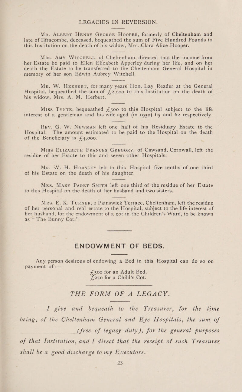 LEGACIES IN REVERSION. Mr. Albert Henry George Hooper, formerly of Cheltenham and late of Ilfracombe, deceased, bequeathed the sum of Five Hundred Pounds to this Institution on the death of his widow, Mrs. Clara Alice Hooper. Mrs. Amy Witchell, of Cheltenham, directed that the income from her Estate be paid to Ellen Elizabeth Apperley during her life, and on her death the Estate to be transferred to the Cheltenham General Hospital in memory of her son Edwin Aubrey Witchell. Mr. W. Herbert, for many years Hon. Lay Reader at the General Hospital, bequeathed the sum of ^2,000 to this Institution on the death of his widow, Mrs. A. M. Herbert. Miss Tynte, bequeathed £500 to this Hospital subject to the life interest of a gentleman and his wife aged (in 1930) 65 and 62 respectively. Rev. G. W. Newman left one half of his Residuary Estate to the Hospital. The amount estimated to be paid to the Hospital on the death of the Beneficiary is ^4,000. Miss Elizabeth Frances Gregory, of Cawsand, Cornwall, left the residue of her Estate to this and seven other Hospitals. Mr. W. H. Horsley left to this Hospital five tenths of one third of his Estate on the death of his daughter. Mrs. Mary Paget Smith left one third of the residue of her Estate to this Hospital on the death of her husband and two sisters. Mrs. E. K. Turner, 2 Painswick Terrace, Cheltenham, left the residue of her personal and real estate to the Hospital, subject to the life interest of her husband, for the endowment of a cot in the Children’s Ward, to be known as “ The Bunny Cot.” ENDOWMENT OF BEDS. Any person desirous of endowing a Bed in this Hospital can do so on payment of:— £500 for an Adult Bed. £250 for a Child’s Cot. THE FORM OF A LEGACY. I give and bequeath to the Treasurer, for the time being, of the Cheltenham General and Eye Hospitals, the sum of (free of legacy duty), for the general purposes of that Institution, and I direct that the receipt of such Treasurer shall be a good discharge to my Executors.
