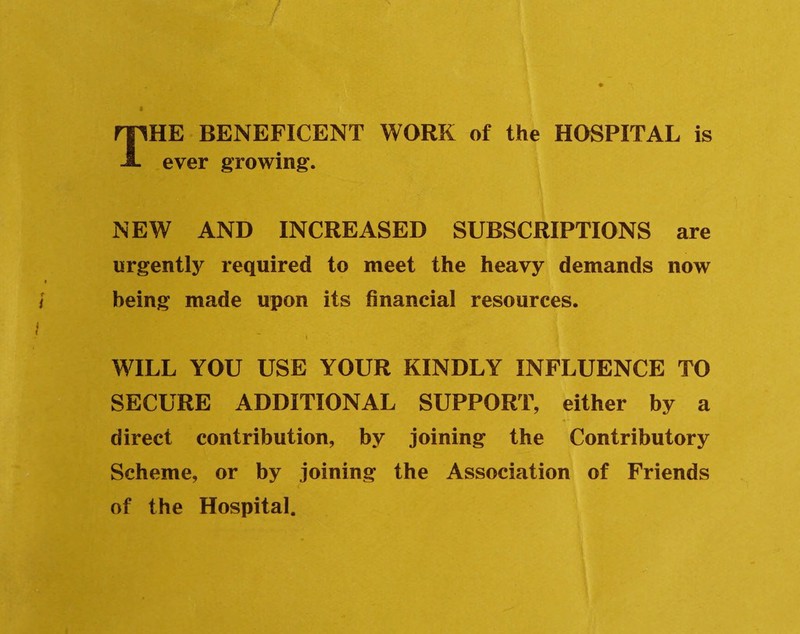 / THE BENEFICENT WORK of the HOSPITAL is ever growing. NEW AND INCREASED SUBSCRIPTIONS are urgentty required to meet the heavy demands now i being made upon its financial resources. i WILL YOU USE YOUR KINDLY INFLUENCE TO SECURE ADDITIONAL SUPPORT, either by a direct contribution, by joining the Contributory Scheme, or by joining the Association of Friends < of the Hospital.