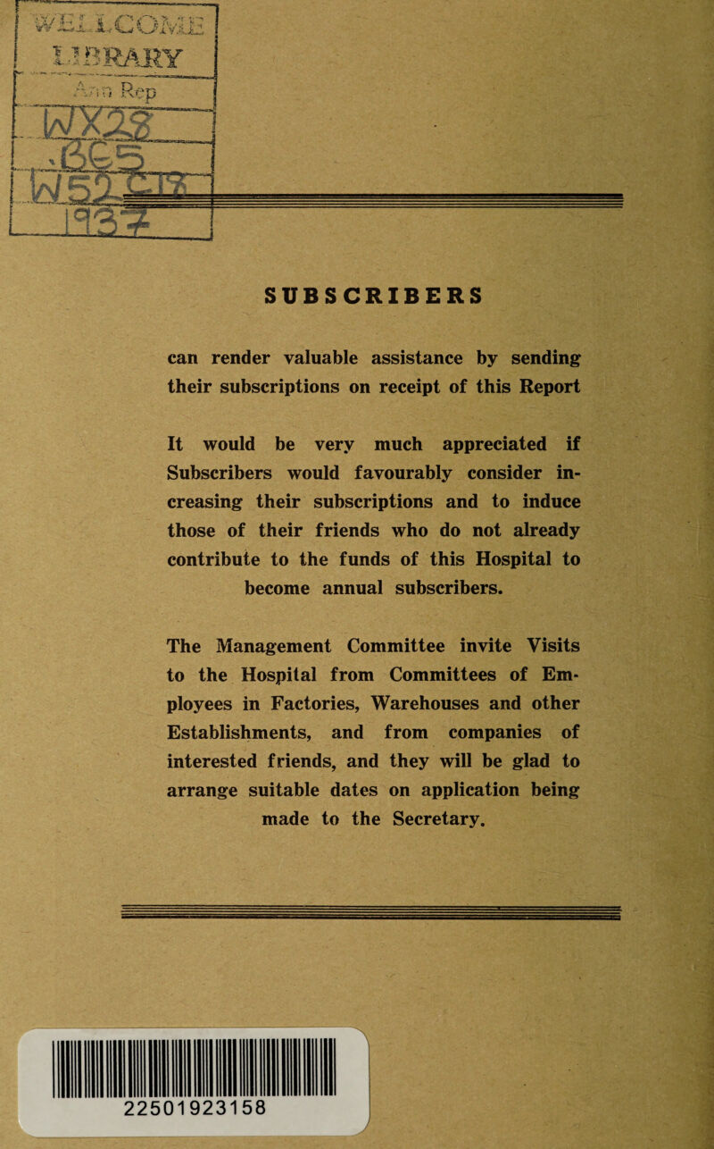 can render valuable assistance by sending their subscriptions on receipt of this Report It would be very much appreciated if Subscribers would favourably consider in¬ creasing their subscriptions and to induce those of their friends who do not already contribute to the funds of this Hospital to become annual subscribers. The Management Committee invite Visits to the Hospital from Committees of Em¬ ployees in Factories, Warehouses and other Establishments, and from companies of interested friends, and they will be glad to arrange suitable dates on application being made to the Secretary. J r