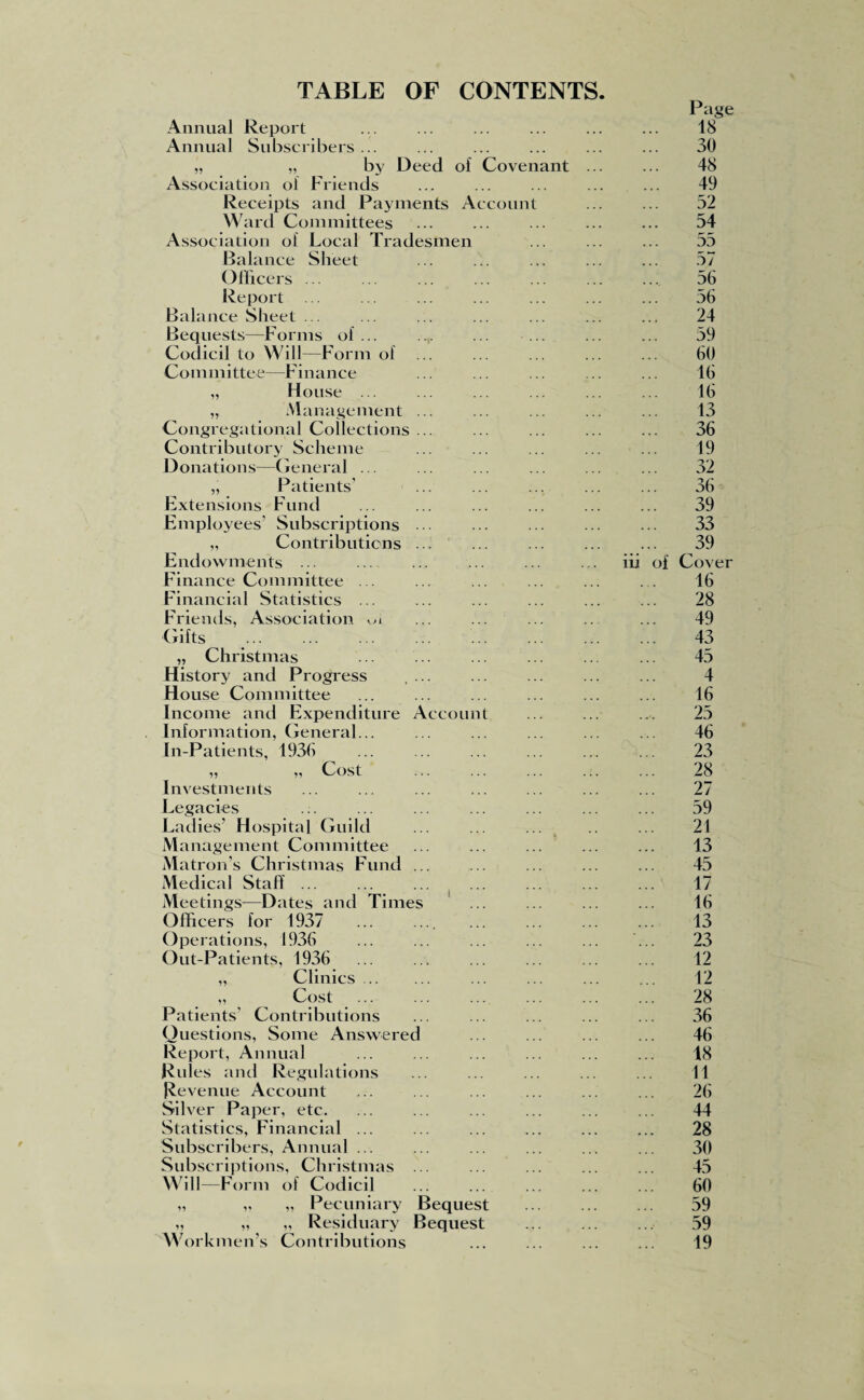 TABLE OF CONTENTS Annual Report Annual Subscribers ... „ „ by Deed of Covenant Association of Friends Receipts and Payments Account W ard Committees Association of Local Tradesmen Balance Sheet Officers ... Report ... Balance Sheet ... Bequests—Forms of ... Codicil to Will—Form of Committee—Finance „ House ... „ M anagement ... Congregational Collections ... Contributory Scheme Donations—General ... „ Patients' Extensions Fund Employees' Subscriptions ... „ Contributions ... Endowments ... Finance Committee ... Financial Statistics ... Friends, Association k>l Gifts „ Christmas History and Progress .... House Committee Income and Expenditure Account Information, General... In-Patients, 1936 „ „ Cost . Investments Legacies Ladies’ Hospital Guild Management Committee Matron’s Christmas Fund ... Medical Staff ... Meetings—Dates and Times Officers for 1937 ... .... Operations, 1936 Out-Patients, 1936 „ Clinics. „ Cost Patients' Contributions Questions, Some Answered Report, Annual Rules and Regulations Revenue Account Sih rer Paper, etc. Statistics, Financial ... Subscribers, Annual ... Subscriptions, Christmas ... Will—Form of Codicil „ „ „ Pecuniary Bequest „ „ „ Residuary Bequest Workmen’s Contributions Page 18 30 48 49 52 54 55 57 56 56 24 59 60 16 16 13 36 19 32 36 39 33 39 iii of Cover 16 28 49 43 45 4 16 25 46 23 28 27 59 21 13 45 17 16 13 23 12 12 28 36 46 18 11 26 44 28 30 45 60 59 59 19