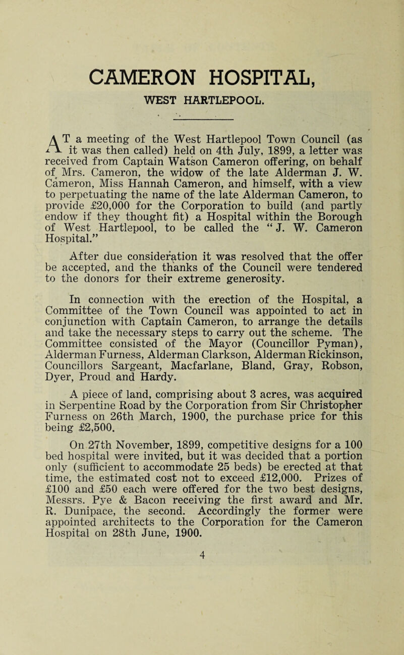 WEST HARTLEPOOL. A T a meeting of the West Hartlepool Town Council (as iV it was then called) held on 4th July, 1899, a letter was received from Captain Watson Cameron offering, on behalf of Mrs. Cameron, the widow of the late Alderman J. W. Cameron, Miss Hannah Cameron, and himself, with a view to perpetuating the name of the late Alderman Cameron, to provide £20,000 for the Corporation to build (and partly endow if they thought fit) a Hospital within the Borough of West Hartlepool, to be called the “ J. W. Cameron Hospital.” After due consideration it was resolved that the offer be accepted, and the thanks of the Council were tendered to the donors for their extreme generosity. In connection with the erection of the Hospital, a Committee of the Town Council was appointed to act in conjunction with Captain Cameron, to arrange the details and take the necessary steps to carry out the scheme. The Committee consisted of the Mayor (Councillor Pyman), Alderman Furness, Alderman Clarkson, Alderman Rickinson, Councillors Sargeant, Macfarlane, Bland, Gray, Robson, Dyer, Proud and Hardy. A piece of land, comprising about 3 acres, was acquired in Serpentine Road by the Corporation from Sir Christopher Furness on 26th March, 1900, the purchase price for this being £2,500. On 27th November, 1899, competitive designs for a 100 bed hospital were invited, but it was decided that a portion only (sufficient to accommodate 25 beds) be erected at that time, the estimated cost not to exceed £12,000. Prizes of £100 and £50 each were offered for the two best designs, Messrs. Pye & Bacon receiving the first award and Mr. R. Dunipace, the second. Accordingly the former were appointed architects to the Corporation for the Cameron Hospital on 28th June, 1900.