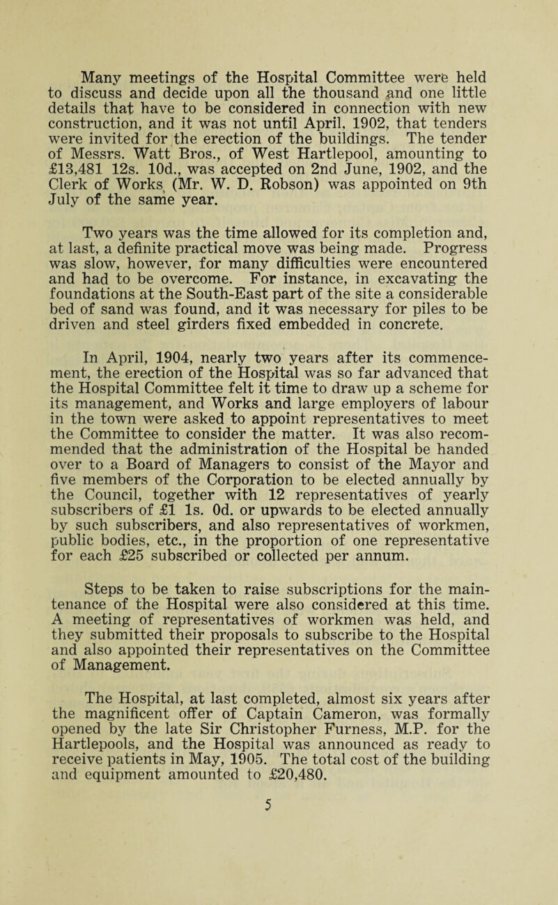 Many meetings of the Hospital Committee were held to discuss and decide upon all the thousand ^nd one little details that have to be considered in connection with new construction, and it was not until April, 1902, that tenders were invited for the erection of the buildings. The tender of Messrs. Watt Bros., of West Hartlepool, amounting to £13,481 12s. 10d., was accepted on 2nd June, 1902, and the Clerk of Works (Mr. W. D. Robson) was appointed on 9th July of the same year. Two years was the time allowed for its completion and, at last, a definite practical move was being made. Progress was slow, however, for many difficulties were encountered and had to be overcome. For instance, in excavating the foundations at the South-East part of the site a considerable bed of sand was found, and it was necessary for piles to be driven and steel girders fixed embedded in concrete. In April, 1904, nearly two years after its commence¬ ment, the erection of the Hospital was so far advanced that the Hospital Committee felt it time to draw up a scheme for its management, and Works and large employers of labour in the town were asked to appoint representatives to meet the Committee to consider the matter. It was also recom¬ mended that the administration of the Hospital be handed over to a Board of Managers to consist of the Mayor and five members of the Corporation to be elected annually by the Council, together with 12 representatives of yearly subscribers of £1 Is. Od. or upwards to be elected annually by such subscribers, and also representatives of workmen, public bodies, etc., in the proportion of one representative for each £25 subscribed or collected per annum. Steps to be taken to raise subscriptions for the main¬ tenance of the Hospital were also considered at this time. A meeting of representatives of workmen was held, and they submitted their proposals to subscribe to the Hospital and also appointed their representatives on the Committee of Management. The Hospital, at last completed, almost six years after the magnificent offer of Captain Cameron, was formally opened by the late Sir Christopher Furness, M.P. for the Hartlepools, and the Hospital was announced as ready to receive patients in May, 1905. The total cost of the building and equipment amounted to £20,480.