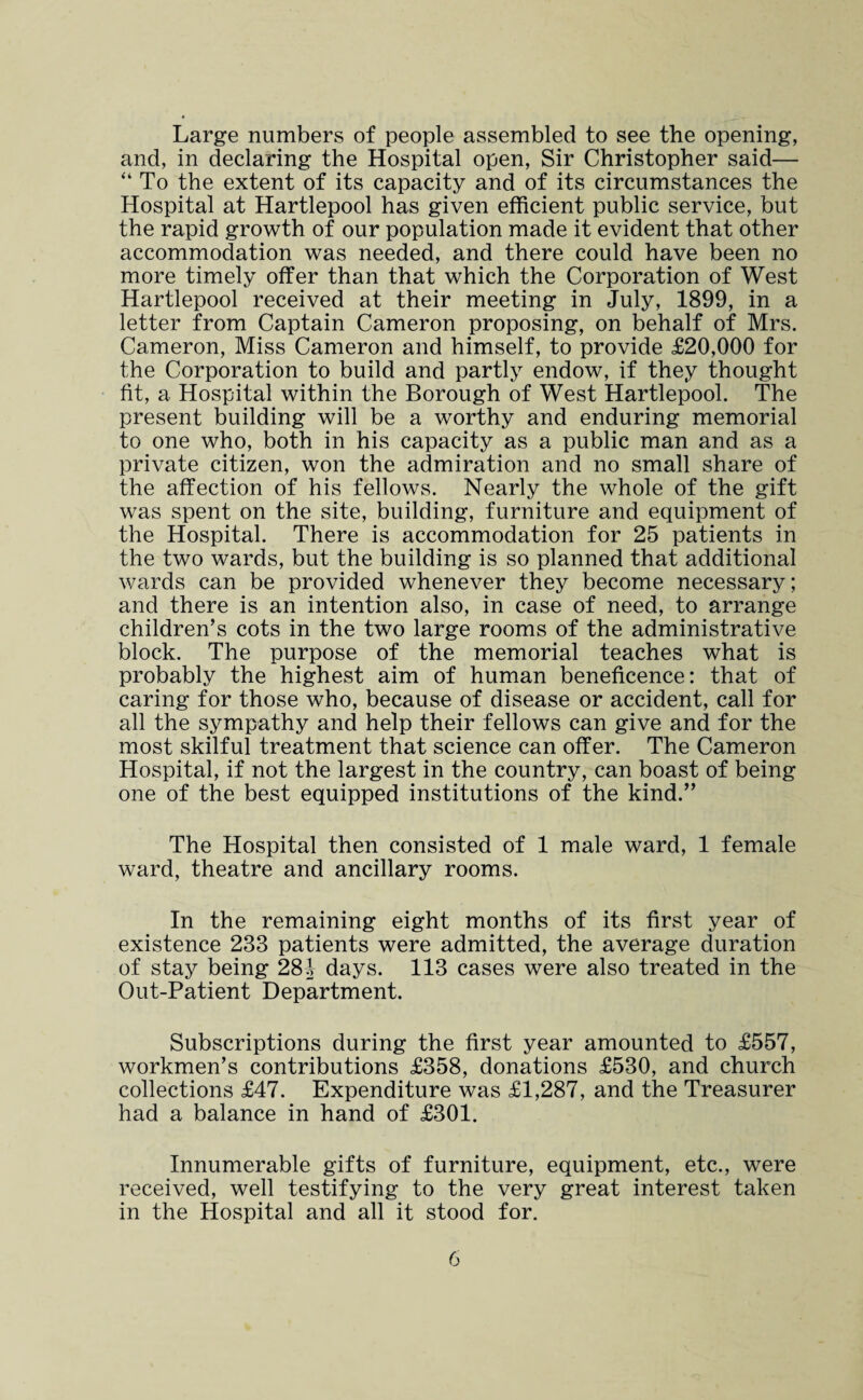 Large numbers of people assembled to see the opening, and, in declaring the Hospital open, Sir Christopher said— “ To the extent of its capacity and of its circumstances the Hospital at Hartlepool has given efficient public service, but the rapid growth of our population made it evident that other accommodation was needed, and there could have been no more timely offer than that which the Corporation of West Hartlepool received at their meeting in July, 1899, in a letter from Captain Cameron proposing, on behalf of Mrs. Cameron, Miss Cameron and himself, to provide £20,000 for the Corporation to build and partly endow, if they thought fit, a Hospital within the Borough of West Hartlepool. The present building will be a worthy and enduring memorial to one who, both in his capacity as a public man and as a private citizen, won the admiration and no small share of the affection of his fellows. Nearly the whole of the gift was spent on the site, building, furniture and equipment of the Hospital. There is accommodation for 25 patients in the two wards, but the building is so planned that additional wards can be provided whenever they become necessary; and there is an intention also, in case of need, to arrange children’s cots in the two large rooms of the administrative block. The purpose of the memorial teaches what is probably the highest aim of human beneficence: that of caring for those who, because of disease or accident, call for all the sympathy and help their fellows can give and for the most skilful treatment that science can offer. The Cameron Hospital, if not the largest in the country, can boast of being one of the best equipped institutions of the kind.” The Hospital then consisted of 1 male ward, 1 female ward, theatre and ancillary rooms. In the remaining eight months of its first year of existence 233 patients were admitted, the average duration of stay being 28J days. 113 cases were also treated in the Out-Patient Department. Subscriptions during the first year amounted to £557, workmen’s contributions £358, donations £530, and church collections £47. Expenditure was £1,287, and the Treasurer had a balance in hand of £301. Innumerable gifts of furniture, equipment, etc., were received, well testifying to the very great interest taken in the Hospital and all it stood for.