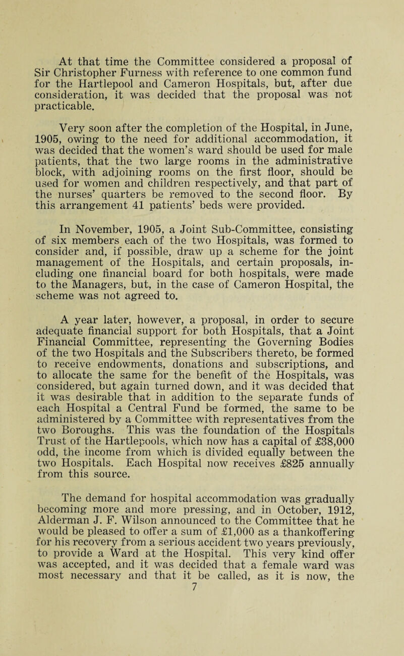 At that time the Committee considered a proposal of Sir Christopher Furness with reference to one common fund for the Hartlepool and Cameron Hospitals, but, after due consideration, it was decided that the proposal was not practicable. Very soon after the completion of the Hospital, in June, 1905, owing to the need for additional accommodation, it was decided that the women’s ward should be used for male patients, that the two large rooms in the administrative block, with adjoining rooms on the first floor, should be used for women and children respectively, and that part of the nurses’ quarters be removed to the second floor. By this arrangement 41 patients’ beds were provided. In November, 1905, a Joint Sub-Committee, consisting of six members each of the two Hospitals, was formed to consider and, if possible, draw up a scheme for the joint management of the Hospitals, and certain proposals, in¬ cluding one financial board for both hospitals, were made to the Managers, but, in the case of Cameron Hospital, the scheme was not agreed to. A year later, however, a proposal, in order to secure adequate financial support for both Hospitals, that a Joint Financial Committee, representing the Governing Bodies of the two Hospitals and the Subscribers thereto, be formed to receive endowments, donations and subscriptions, and to allocate the same for the benefit of the Hospitals, was considered, but again turned down, and it was decided that it was desirable that in addition to the separate funds of each Hospital a Central Fund be formed, the same to be administered by a Committee with representatives from the two Boroughs. This was the foundation of the Hospitals Trust of the Hartlepools, which now has a capital of £38,000 odd, the income from which is divided equally between the two Hospitals. Each Hospital now receives £825 annually from this source. The demand for hospital accommodation was gradually becoming more and more pressing, and in October, 1912, Alderman J. F. Wilson announced to the Committee that he would be pleased to offer a sum of £1,000 as a thankoffering for his recovery from a serious accident two years previously, to provide a Ward at the Hospital. This very kind offer was accepted, and it was decided that a female ward was most necessary and that it be called, as it is now, the