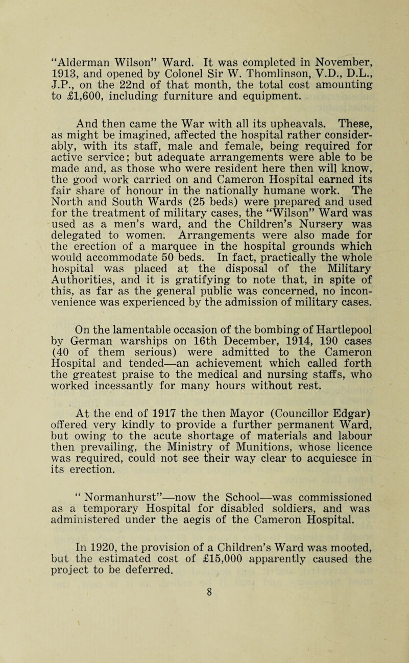“Alderman Wilson” Ward. It was completed in November, 1913, and opened by Colonel Sir W. Thomlinson, V.D., D.L., J.P., on the 22nd of that month, the total cost amounting to £1,600, including furniture and equipment. And then came the War with all its upheavals. These, as might be imagined, affected the hospital rather consider¬ ably, with its staff, male and female, being required for active service; but adequate arrangements were able to be made and, as those who were resident here then will know, the good work carried on and Cameron Hospital earned its fair share of honour in the nationally humane work. The North and South Wards (25 beds) were prepared and used for the treatment of military cases, the “Wilson” Ward was used as a men's ward, and the Children’s Nursery was delegated to women. Arrangements were also made for the erection of a marquee in the hospital grounds which would accommodate 50 beds. In fact, practically the whole hospital was placed at the disposal of the Military Authorities, and it is gratifying to note that, in spite of this, as far as the general public was concerned, no incon¬ venience was experienced by the admission of military cases. On the lamentable occasion of the bombing of Hartlepool by German warships on 16th December, 1914, 190 cases (40 of them serious) were admitted to the Cameron Hospital and tended—an achievement which called forth the greatest praise to the medical and nursing staffs, who worked incessantly for many hours without rest. At the end of 1917 the then Mayor (Councillor Edgar) offered very kindly to provide a further permanent Ward, but owing to the acute shortage of materials and labour then prevailing, the Ministry of Munitions, whose licence was required, could not see their way clear to acquiesce in its erection. “ Normanhurst”—now the School—was commissioned as a temporary Hospital for disabled soldiers, and was administered under the aegis of the Cameron Hospital. In 1920, the provision of a Children’s Ward was mooted, but the estimated cost of £15,000 apparently caused the project to be deferred.
