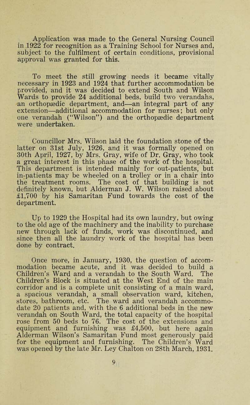 Application was made to the General Nursing Council in 1922 for recognition as a Training School for Nurses and, subject to the fulfilment of certain conditions, provisional approval was granted for this. To meet the still growing needs it became vitally necessary in 1923 and 1924 that further accommodation be provided, and it was decided to extend South and Wilson Wards to provide 24 additional beds, build two verandahs, an orthopaedic department, and—an integral part of any extension—additional accommodation for nurses; but only one verandah (“Wilson”) and the orthopaedic department were undertaken. Councillor Mrs. Wilson laid the foundation stone of the latter on 31st July, 1926, and it was formally opened on 30th April, 1927, by Mrs. Gray, wife of Dr. Gray, who took a great interest in this phase of the work of the hospital. This department is intended mainly for out-patients, but in-patients may be wheeled on a trolley or in a chair into the treatment rooms. The cost of that building is not definitely known, but Alderman J. W. Wilson raised about £1,700 by his Samaritan Fund towards the cost of the department. Up to 1929 the Hospital had its own laundry, but owing to the old age of the machinery and the inability to purchase new through lack of funds, work was discontinued, and since then all the laundry work of the hospital has been done by contract. Once more, in January, 1930, the question of accom¬ modation became acute, and it was decided to build a Children’s Ward and a verandah to the South Ward. The Children’s Block is situated at the West End of the main corridor and is a complete unit consisting of a main ward, a spacious verandah, a small observation ward, kitchen, stores, bathroom, etc. The ward and verandah accommo¬ date 20 patients and, with the 6 additional beds in the new verandah on South Ward, the total capacity of the hospital rose from 50 beds to 76. The cost of the extensions and equipment and furnishing was £4,500, but here again Alderman Wilson’s Samaritan Fund most generously paid for the equipment and furnishing. The Children’s Ward was opened by the late Mr. Ley Chalton on 28th March, 1931.