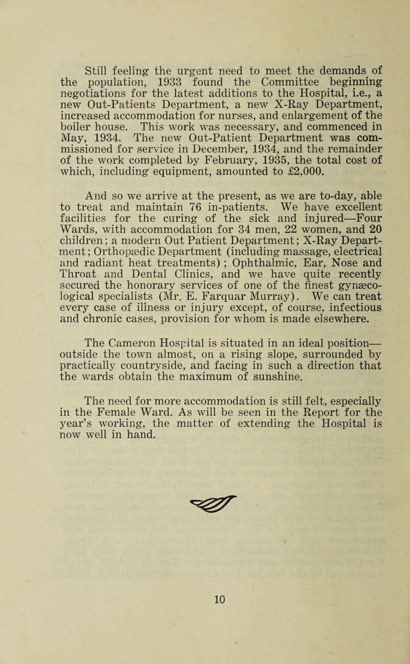 Still feeling the urgent need to meet the demands of the population, 1933 found the Committee beginning negotiations for the latest additions to the Hospital, i.e., a new Out-Patients Department, a new X-Ray Department, increased accommodation for nurses, and enlargement of the boiler house. This work was necessary, and commenced in May, 1934. The new Out-Patient Department was com¬ missioned for service in December, 1934, and the remainder of the work completed by February, 1935, the total cost of which, including equipment, amounted to £2,000. And so we arrive at the present, as we are to-day, able to treat and maintain 76 in-patients. We have excellent facilities for the curing of the sick and injured—Four Wards, with accommodation for 34 men, 22 women, and 20 children; a modern Out Patient Department; X-Ray Depart¬ ment ; Orthopaedic Department (including massage, electrical and radiant heat treatments) ; Ophthalmic, Ear, Nose and Throat and Dental Clinics, and we have quite recently secured the honorary services of one of the finest gynaeco¬ logical specialists (Mr. E. Farquar Murray). We can treat every case of illness or injury except, of course, infectious and chronic cases, provision for whom is made elsewhere. The Cameron Hospital is situated in an ideal position— outside the town almost, on a rising slope, surrounded by practically countryside, and facing in such a direction that the wards obtain the maximum of sunshine. The need for more accommodation is still felt, especially in the Female Ward. As will be seen in the Report for the year’s working, the matter of extending the Hospital is now well in hand. 10 \