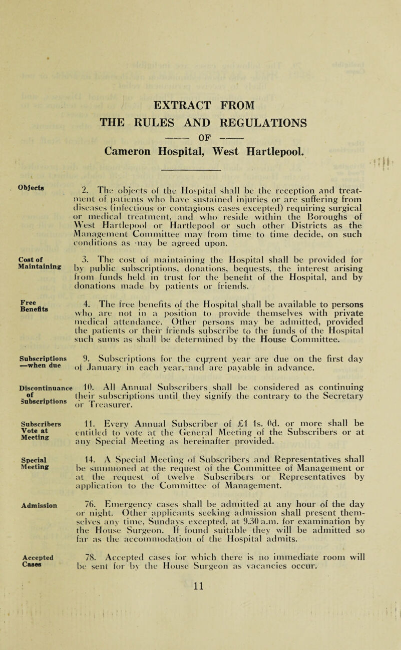 EXTRACT FROM THE RULES AND REGULATIONS -OF- Cameron Hospital, West Hartlepool. Objects 2. The objects of the Hospital shall be the reception and treat¬ ment of patients who have sustained injuries or are suffering from diseases (infectious or contagious cases excepted) requiring surgical or medical treatment, and who reside within the Boroughs of w est Hartlepool or Hartlepool or such other Districts as the Management Committee may from time to time decide, on such conditions as may be agreed upon. Cost of 3. The cost of maintaining the Hospital shall be provided for Maintaining by public subscriptions, donations, bequests, the interest arising from funds held in trust for the benefit of the Hospital, and by donations made by patients or friends. Free Benefits 4. The free benefits of the Hospital shall be available to persons who are not in a position to provide themselves with private medical attendance. Other persons may be admitted, provided the patients or their friends subscribe to the funds of the Hospital such sums as shall be determined by the House Committee. Subscriptions —when due 0. Subscriptions for the cqrrent year are due on the first day of January in each year,~and are payable in advance. Discontinuance of Subscriptions 10. All Annual Subscribers shall be considered as continuing their subscriptions until they signify the contrary to the Secretary or Treasurer. Subscribers Vote at Meeting 11. Every Annual Subscriber of £1 Is. Od. or more shall be entitled to vote at the General Meeting of the Subscribers or at any Special Meeting as hereinafter provided. Special 14. A Special Meeting of Subscribers and Representatives shall Meeting be summoned at the request of the Committee of Management or at the request of twelve Subscribers or Representatives by application to the Committee of Management. Admission 76. Emergency cases shall be admitted at any hour of the day or night. Other applicants seeking admission shall present them¬ selves any time, Sundays excepted, at 9.30 a.m. for examination by the House Surgeon. If found suitable they will be admitted so far as the accommodation of the Hospital admits. Accepted Cases 78. Accepted cases for which there is no immediate room will be sent for by the House Surgeon as vacancies occur.
