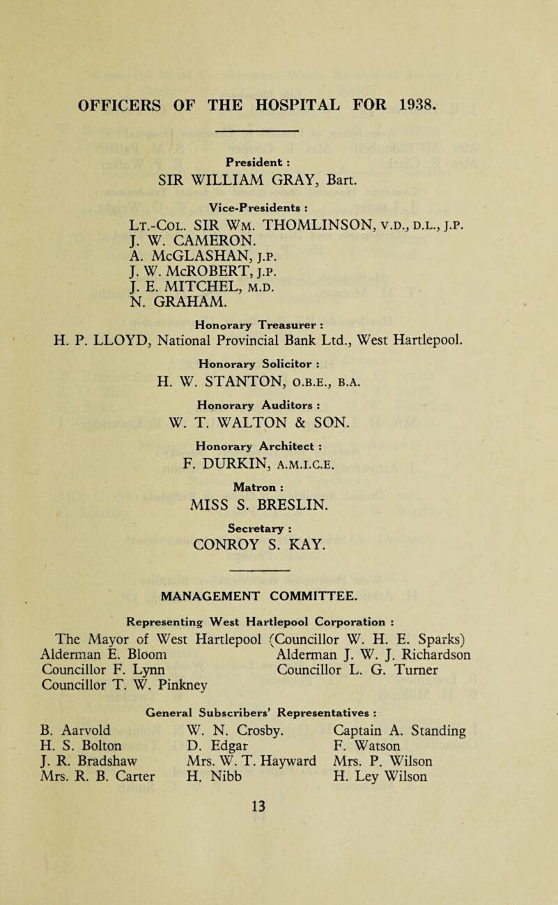 OFFICERS OF THE HOSPITAL FOR 1938 President : SIR WILLIAM GRAY, Bart. Vice-Presidents : Lt.-Col. SIR Wm. THOMLINSON, v.d., d.l, j.p. J. W. CAMERON. A. McGLASHAN, j.p. J. W. McROBERT, j.p. J. E. MITCHEL, m.d. N. GRAHAM. Honorary Treasurer : H. P. LLOYD, National Provincial Bank Ltd., West Hartlepool. Honorary Solicitor : H. W. STANTON, o.b.e., b.a. Honorary Auditors : W. T. WALTON & SON. Honorary Architect : F. DURKIN, a.m.i.c.e. Matron : MISS S. BRESLIN. Secretary : CONROY S. KAY. MANAGEMENT COMMITTEE. Representing West Hartlepool Corporation : The Mayor of West Hartlepool (Councillor W. H. E. Sparks) Alderman E. Bloom Alderman J. W. J. Richardson Councillor F. Lynn Councillor L. G. Turner Councillor T. W. Pinkney General Subscribers’ Representatives : B. Aarvold H. S. Bolton J. R. Bradshaw Mrs. R. B. Carter W. N. Crosby. D. Edgar Mrs. W. T. Hayward H. Nibb Captain A. Standing F. Watson Mrs. P. Wilson H. Ley Wilson