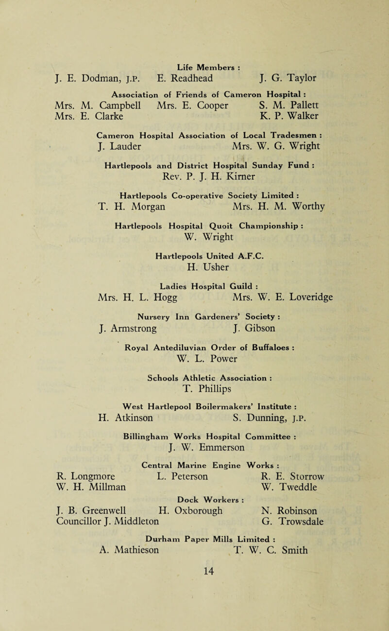 J. E. Dodman, j.p. Life Members : E. Readhead J. G. Taylor Association of Friends of Cameron Hospital : Mrs. M. Campbell Mrs. E. Cooper S. M. Pallett Mrs. E. Clarke K. P. Walker Cameron Hospital Association of Local Tradesmen : J. Lauder Mrs. W. G. Wright Hartlepools and District Hospital Sunday Fund : Rev. P. J. H. Kimer Hartlepools Co-operative Society Limited : T. H. Morgan Mrs. H. M. Worthy Hartlepools Hospital Quoit Championship : W. Wright Hartlepools United A.F.C. H. Usher Ladies Hospital Guild : Mrs. H. L. Hogg Mrs. W. E. Loveridge Nursery Inn Gardeners’ Society : J. Armstrong J. Gibson Royal Antediluvian Order of Buffaloes : W. L. Power Schools Athletic Association : T. Phillips West Hartlepool Boilermakers’ Institute : H. Atkinson S. Dunning, j.p. Billingham Works Hospital Committee : J. W. Emmerson R. Longmore W. H. Millman J. B. Greenwell Councillor J. Middleton Central Marine Engine Works : L. Peterson R. E. Storrow W. Tweddle Dock Workers : H. Oxborough N. Robinson G. Trowsdale Durham Paper Mills Limited : A. Mathieson T. W. C. Smith