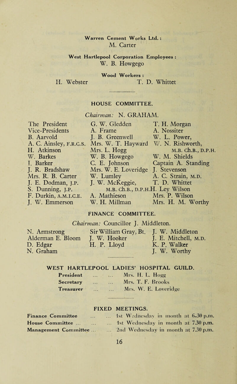 Warren Cement Works Ltd. : M. Carter West Hartlepool Corporation Employees : W. B. Howgego Wood Workers : H. Webster T. D. Whittet HOUSE COMMITTEE. Chairman: N. GRAHAM. The President Vice-Presidents B. Aarvold A. C. Ainsley, f.r.c.s. H. Atkinson W. Barkes I. Barker J. R. Bradshaw Mrs. R. B. Carter J. E. Dodman, j.p. S. Dunning, j.p. F. Durkin, a.m.i.C.e. J. W. Emmerson G. W. Gledden T. H. Morgan A. Frame A. Nossiter J. B. Greenwell W. L. Power, Mrs. W. T. Hayward W. N. Rishworth, Mrs. L. Hogg m.b. ch.B., d.p.h. W. B. Howgego W. M. Shields C. E. Johnson Captain A. Standing Mrs. W. E. Loveridge J. Stevenson W. Lumley A. C. Strain, m.d. J. W. McKeggie, T. D. Whittet M.B. ch.B., d.p.h.H. Ley Wilson A. Mathieson Mrs. P. Wilson W. H. Millman Mrs. H. M. Worthy FINANCE COMMITTEE. Chairman: Councillor J. Middleton. N. Armstrong Alderman E. Bloom D. Edgar N. Graham Sir William Gray, Bt. J. W. Hooker H. P. Lloyd * J. W. Middleton J. E. Mitchell, m.d. K. P. Walker J. W. Worthy WEST HARTLEPOOL LADIES’ HOSPITAL GUILD. President ... ... Mrs. II. L. Hogg Secretary ... ... Mrs. T. F. Brooks Treasurer ... ... Mrs. W. E. Loveridge FIXED Finance Committee H ouse Committee ... Management Committee ... MEETINGS. 1st Wednesday in month at G—30 p.m. 1st Wednesday in month at 7.30 p.m. 2nd Wednesday in month at 7.30 p.m.