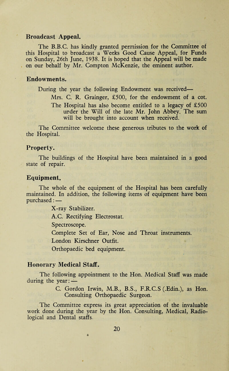 Broadcast Appeal. The B.B.C. has kindly granted permission for the Committee of this Hospital to broadcast a Weeks Good Cause Appeal, for Funds on Sunday, 26th June, 1938. It is hoped that the Appeal will be made on our behalf by Mr. Compton McKenzie, the eminent author. Endowments. During the year the following Endowment was received— Mrs. C. R. Grainger, £500, for the endowment of a cot. The Hospital has also become entitled to a legacy of £500 under the Will of the late Mr. John Abbey. The sum will be brought into account when received. The Committee welcome these generous tributes to the work of the Hospital. Property. The buildings of the Hospital have been maintained in a good state of repair. Equipment. The whole of the equipment of the Hospital has been carefully maintained. In addition, the following items of equipment have been purchased: — X-ray Stabilizer. A.C. Rectifying Electrostat. Spectroscope. Complete Set of Ear, Nose and Throat instruments. London Kirschner Outfit. Orthopaedic bed equipment. Honorary Medical Staff. The following appointment to the Hon. Medical Staff was made during the year: — C. Gordon Irwin, M.B., B.S., F.R.C.S (.Edin.), as Hon. Consulting Orthopaedic Surgeon. The Committee express its great appreciation of the invaluable work done during the year by the Hon. Consulting, Medical, Radio¬ logical and Dental staffs. 4