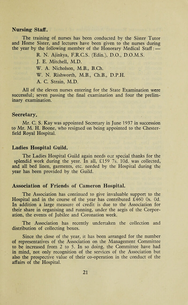 Nursing- Staff. The training of nurses has been conducted by the Sister Tutor and Home Sister, and lectures have been given to the nurses during the year by the following member of the Honorary Medical Staff: — R. N. Ajinkya, F.R.C.S. (Edin.), D.O., D.O.M.S. J. E. Mitchell, M.D. W. A. Nicholson, M.B., B.Ch. W. N. Rishworth, M.B., Ch.B., D.P.H. A. C. Strain, M.D, All of the eleven nurses entering for the State Examination were successful; seven passing the final examination and four the prelim¬ inary examination. Secretary. Mr. C. S. Kay was appointed Secretary in June 1937 in succession to Mr. M. H. Boone, who resigned on being appointed to the Chester¬ field Royal Hospital. Ladies Hospital Guild. The Ladies Hospital Guild again needs our special thanks for the splendid work during the year. In all, £159 7s. lOd. wras collected, and all bed linen, garments, etc. needed by the Hospital during the year has been provided by the Guild. Association of Friends of Cameron Hospital. The Association has continued to give invaluable support to the Hospital and in the course of the year has contributed £460 Os. Od. In addition a large measure of credit is due to the Association for their share in organising and running, under the aegis of the Corpor¬ ation, the events of Jubilee and Coronation week. The Association has recentlv undertaken the collection and distribution of collecting boxes. Since the close of the year, it has been arranged for the number of representatives of the Association on the Management Committee to be increased from 2 to 5. In so doing, the Committee have had in mind, not only recognition of the services of the Association but also the prospective value of their co-operation in the conduct of the affairs of the Hospital.