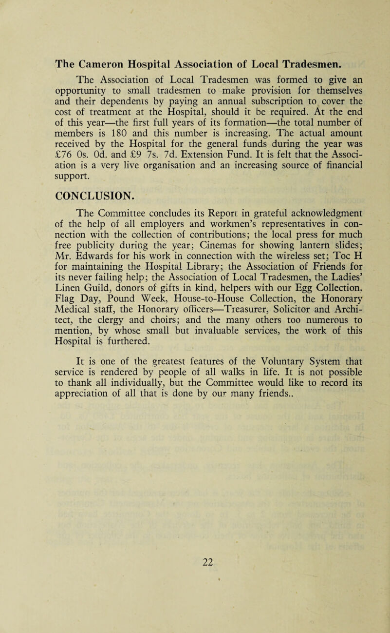 The Cameron Hospital Association of Local Tradesmen. The Association of Local Tradesmen was formed to give an opportunity to small tradesmen to make provision for themselves and their dependents by paying an annual subscription to cover the cost of treatment at the Hospital, should it be required. At the end of this year—the first full years of its formation—the total number of members is 180 and this number is increasing. The actual amount received by the Hospital for the general funds during the year was £76 Os. Od. and £9 7s. 7d. Extension Fund. It is felt that the Associ¬ ation is a very live organisation and an increasing source of financial support. CONCLUSION. The Committee concludes its Report in grateful acknowledgment of the help of all employers and workmen’s representatives in con¬ nection with the collection of contributions; the local press for much free publicity during the year; Cinemas for showing lantern slides; Mr. Edwards for his work in connection with the wireless set; Toe H for maintaining the Hospital Library; the Association of Friends for its never failing help; the Association of Local Tradesmen, the Ladies’ Linen Guild, donors of gifts in kind, helpers with our Egg Collection, Flag Day, Pound Week, House-to-House Collection, the Honorary Medical staff, the Honorary officers—Treasurer, Solicitor and Archi¬ tect, the clergy and choirs; and the many others too numerous to mention, by whose small but invaluable services, the work of this Hospital is furthered. It is one of the greatest features of the Voluntary System that service is rendered by people of all walks in life. It is not possible to thank all individually, but the Committee would like to record its appreciation of all that is done by our many friends..