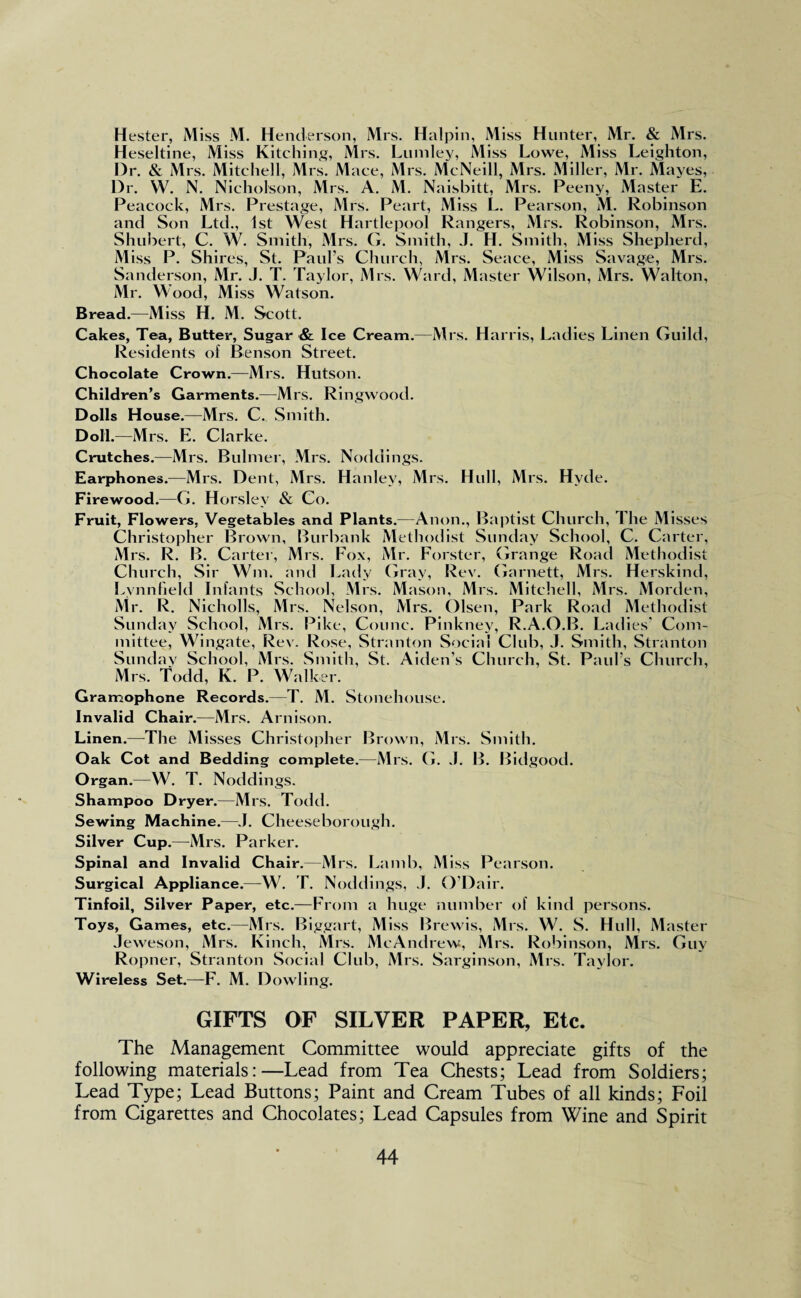 Hester, Miss M. Henderson, Mrs. Halpin, Miss Hunter, Mr. & Mrs. Heseltine, Miss Kitching, Mrs. Lumley, Miss Lowe, Miss Leighton, Dr. & Mrs. Mitchell, Mrs. Mace, Mrs. McNeill, Mrs. Miller, Mr. Mayes, Dr. W. N. Nicholson, Mrs. A. M. Naisbitt, Mrs. Peeny, Master E. Peacock, Mrs. Prestage, Mrs. Peart, Miss L. Pearson, M. Robinson and Son Ltd., 1st West Hartlepool Rangers, Mrs. Robinson, Mrs. Shubert, C. W. Smith, Mrs. G. Smith, J. H. Smith, Miss Shepherd, Miss P. Shires, St. Paul’s Church, Mrs. Seace, Miss Savage, Mrs. Sanderson, Mr. J. T. Taylor, Airs. Ward, Master Wilson, Mrs. Walton, Mr. Wood, Miss Watson. Bread.—Miss H. M. Scott. Cakes, Tea, Butter, Sugar & Ice Cream.—Mrs. Harris, Ladies Linen Guild, Residents of Benson Street. Chocolate Crown.—Mrs. Hutson. Children’s Garments.—Mrs. Ringwood. Dolls House.—Mrs. C. Smith. Doll.—Mrs. E. Clarke. Crutches.—Mrs. Bulmer, Mrs. Noddings. Earphones. —Mrs. Dent, Mrs. Hanley, Mrs. Hull, Mrs. Hyde. Firewood.—G. Horsley & Co. Fruit, Flowers, Vegetables and Plants.—Anon., Baptist Church, I he Misses Christopher Brown, Burbank Methodist Sunday School, C. Carter, Mrs. R. B. Carter, Mrs. Fox, Mr. Forster, Grange Road Methodist Church, Sir Wm. and Lady Gray, Rev. Garnett, Mrs. Herskind, Lynn field Infants School, Mrs. Mason, Mrs. Mitchell, Mrs. Morden, Mr. R. Nicholls, Mrs. Nelson, Mrs. Olsen, Park Road Methodist Sunday School, Mrs. Pike, Counc. Pinkney, R.A.O.B. Ladies’ Com¬ mittee, Wingate, Rev. Rose, Stranton Social Club, J. Smith, Stranton Sunday School, Mrs. Smith, St. Aiden’s Church, St. Paul’s Church, Mrs. Todd, K. P. Walker. Gramophone Records.—T. M. Stonehouse. Invalid Chair.—Mrs. Arnison. Linen.—-The M isses Christopher Brown, Mrs. Smith. Oak Cot and Bedding complete.—Mrs. G. J. B. Bidgood. Organ.—W. T. Noddings. Shampoo Dryer.—Mrs. Todd. Sewing Machine.—J. Cheeseborough. Silver Cup.—Mrs. Parker. Spinal and Invalid Chair.—Mrs. Lamb, Miss Pearson. Surgical Appliance.—W. T. Noddings, J. O’Dair. Tinfoil, Silver Paper, etc.—From a huge number of kind persons. Toys, Games, etc.—Mrs. Biggart, Miss Brewis, Mrs. W. S. Hull, Master Jeweson, Mrs. Kinch, Mrs. McAndrew, Mrs. Robinson, Mrs. Guy Ropner, Stranton Social Club, Mrs. Sarginson, Mrs. Taylor. Wireless Set.—F. M. Dowling. GIFTS OF SILVER PAPER, Etc. The Management Committee would appreciate gifts of the following materials:—Lead from Tea Chests; Lead from Soldiers; Lead Type; Lead Buttons; Paint and Cream Tubes of all kinds; Foil from Cigarettes and Chocolates; Lead Capsules from Wine and Spirit