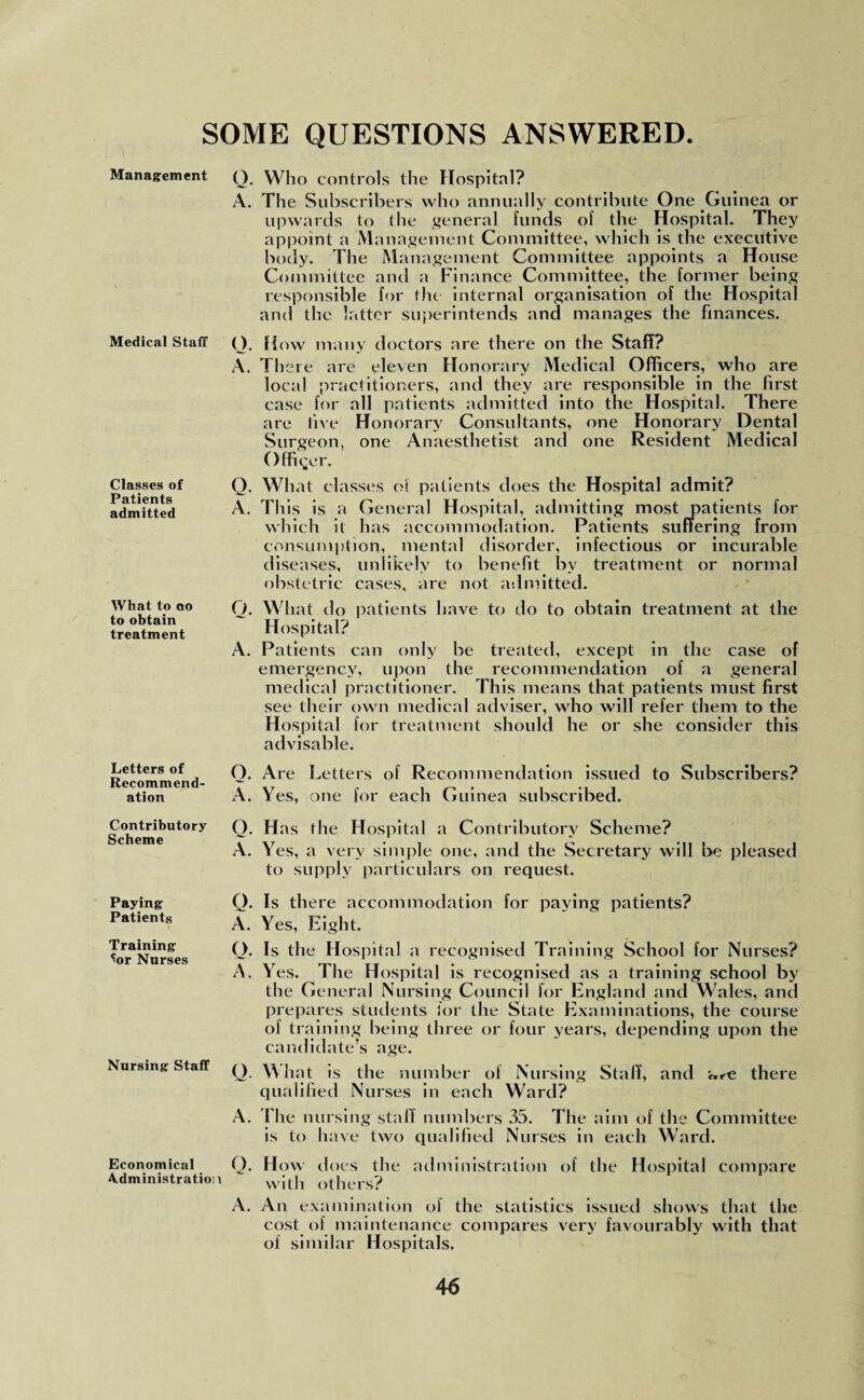 SOME QUESTIONS ANSWERED. Management Medical Staff Classes of Patients admitted What to ao to obtain treatment Letters of Recommend¬ ation Q. Who controls the Hospital? A. The Subscribers who annually contribute One Guinea or upwards to the general funds of the Hospital. They appoint a Management Committee, which is the executive body. The Management Committee appoints a House Committee and a Finance Committee, the former being responsible for the internal organisation of the Hospital and the latter superintends and manages the finances. O. How many doctors are there on the Staff? A. There are eleven Honorary Medical Officers, who are local practitioners, and they are responsible in the first case for all patients admitted into the Hospital. There are five Honorary Consultants, one Honorary Dental Surgeon, one Anaesthetist and one Resident Medical Officer. a Q. What classes oi patients does the Hospital admit? A. This is a General Hospital, admitting most patients for which it has accommodation. Patients suffering from consumption, mental disorder, infectious or incurable diseases, unlikely to benefit by treatment or normal obstetric cases, are not admitted. Q. What do patients have to do to obtain treatment at the Hospital? A. Patients can only be treated, except in the case of emergency, upon the recommendation of a general medical practitioner. This means that patients must first see their own medical adviser, who will refer them to the Hospital for treatment should he or she consider this advisable. O. Are Letters of Recommendation issued to Subscribers? A. Yes, one for each Guinea subscribed. Contributory Scheme Paying Patients Training ^or Nurses Nursing Staff Q. Has the Hospital a Contributory Scheme? A. Yes, a very simple one, and the Secretary will be pleased to supply particulars on request. Q. Is there accommodation for paying patients? A. Yes, Eight. O. Is the Hospital a recognised Training School for Nurses? A. Yes. The Hospital is recognised as a training school by the General Nursing Council for England and Wales, and prepares students for the State Examinations, the course of training being three or four years, depending upon the candidate’s age. Q. What is the number of Nursing Staff, and are there qualified Nurses in each Ward? A. The nursing staff numbers 35. The aim of the Committee is to have two qualified Nurses in each Ward. Economical O. How does the administration of the Hospital compare Administration wjth others? A. An examination oi the statistics issued shows that the cost of maintenance compares very favourably with that of similar Hospitals.