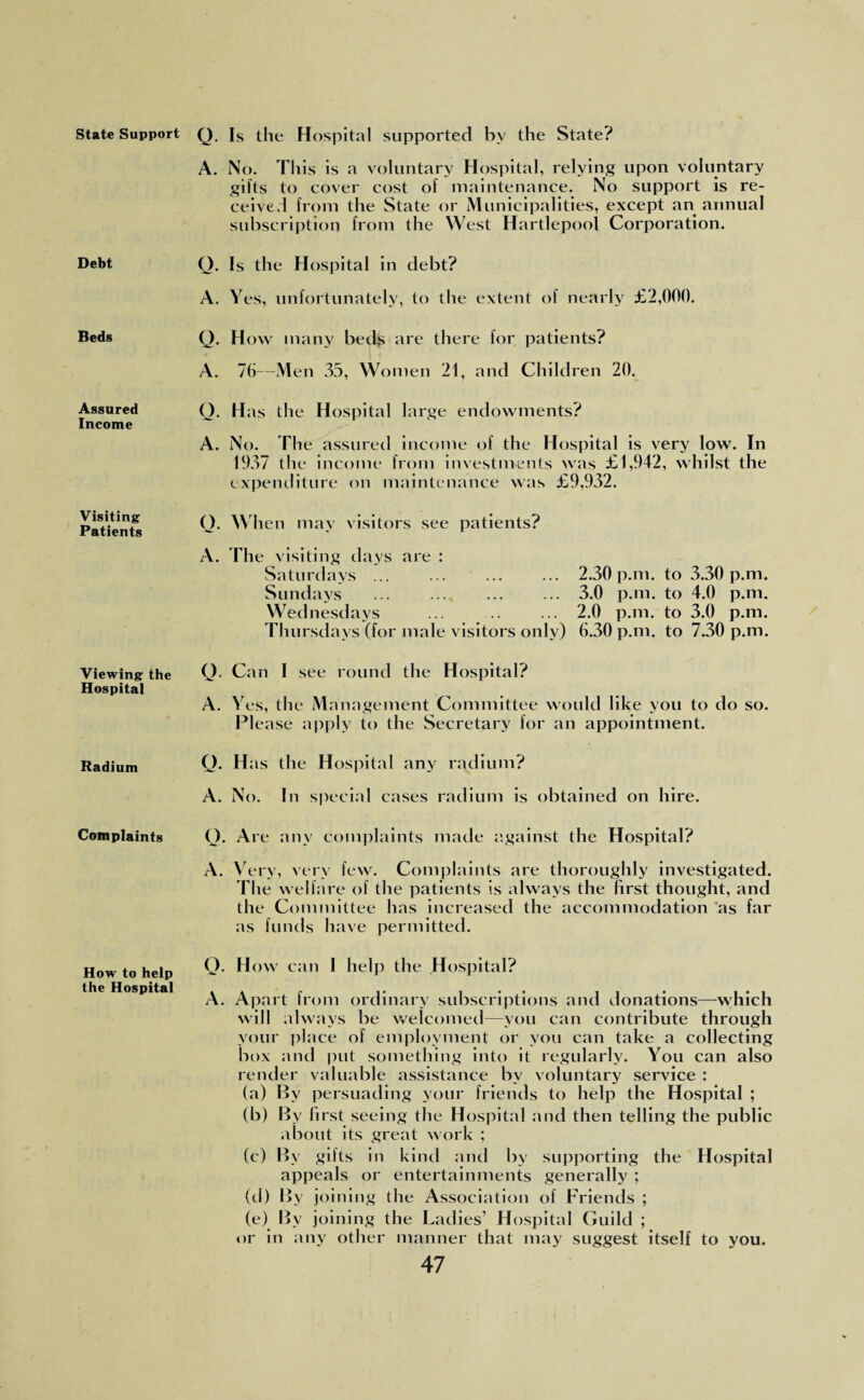 State Support Debt Beds Assured Income Visiting Patients Viewing the Hospital Radium Complaints How to help the Hospital Q. Is the Hospital supported by the State? A. No. This is a voluntary Hospital, relying upon voluntary gifts to cover cost of maintenance. No support is re¬ ceived from the State or Municipalities, except an annual subscription from the West Hartlepool Corporation. Q. Is the Hospital in debt? A. Yes, unfortunately, to the extent of nearly £2,000. Q. How many beds are there for patients? A. 76—Men 35, Women 21, and Children 20. Q. Has the Hospital large endowments? A. No. The assured income of the Hospital is very low. In 1937 the income from investments was £1,942, whilst the expenditure on maintenance was £9,932. Q. When may visitors see patients? A. The visiting days are : Saturdays.2.30 p.m. to 3.30 p.m. Sundays .3.0 p.m. to 4.0 p.m. Wednesdays ... .. ... 2.0 p.m. to 3.0 p.m. Thursdays (for male visitors only) 6.30 p.m. to 7.30 p.m. Q. Can I see round the Hospital? A. Yes, the Management Committee would like you to do so. Please apply to the Secretary for an appointment. Q. Has the Hospital any radium? A. No. In special cases radium is obtained on hire. O. Are any complaints made against the Hospital? A. Very, very few. Complaints are thoroughly investigated. The welfare of the patients is always the first thought, and the Committee has increased the accommodation as far as funds have permitted. Q. How can I help the Hospital? A. Apart from ordinary subscriptions and donations—which will always be welcomed—you can contribute through your place of employment or you can take a collecting box and put something into it regularly. You can also render valuable assistance by voluntary service : (a) By persuading your friends to help the Hospital ; (b) By first seeing the Hospital and then telling the public about its great work ; (c) By gifts in kind and by supporting the Hospital appeals or entertainments generally ; (d) By joining the Association of Friends ; (e) By joining the Ladies’ Hospital Guild ; or in any other manner that may suggest itself to you.