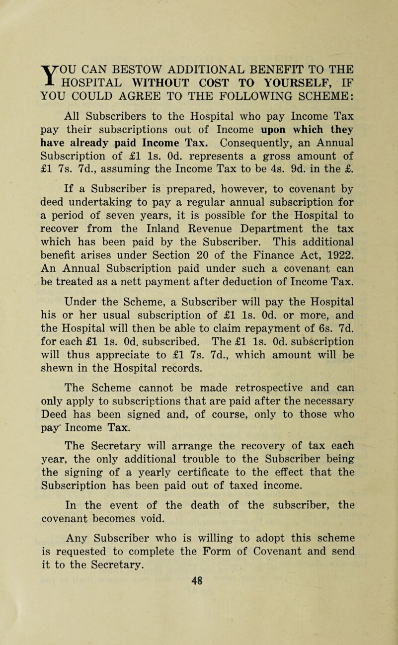 YOU CAN BESTOW ADDITIONAL BENEFIT TO THE HOSPITAL WITHOUT COST TO YOURSELF, IF YOU COULD AGREE TO THE FOLLOWING SCHEME: All Subscribers to the Hospital who pay Income Tax pay their subscriptions out of Income upon which they have already paid Income Tax. Consequently, an Annual Subscription of £1 Is. Od. represents a gross amount of £1 7s. 7d., assuming the Income Tax to be 4s. 9d. in the £. If a Subscriber is prepared, however, to covenant by deed undertaking to pay a regular annual subscription for a period of seven years, it is possible for the Hospital to recover from the Inland Revenue Department the tax which has been paid by the Subscriber. This additional benefit arises under Section 20 of the Finance Act, 1922. An Annual Subscription paid under such a covenant can be treated as a nett payment after deduction of Income Tax. Under the Scheme, a Subscriber will pay the Hospital his or her usual subscription of £1 Is. Od. or more, and the Hospital will then be able to claim repayment of 6s. 7d. for each £1 Is. Od. subscribed. The £1 Is. Od. subscription will thus appreciate to £1 7s. 7d., which amount will be shewn in the Hospital records. The Scheme cannot be made retrospective and can only apply to subscriptions that are paid after the necessary Deed has been signed and, of course, only to those who pay' Income Tax. The Secretary will arrange the recovery of tax each year, the only additional trouble to the Subscriber being the signing of a yearly certificate to the effect that the Subscription has been paid out of taxed income. In the event of the death of the subscriber, the covenant becomes void. Any Subscriber who is willing to adopt this scheme is requested to complete the Form of Covenant and send it to the Secretary.