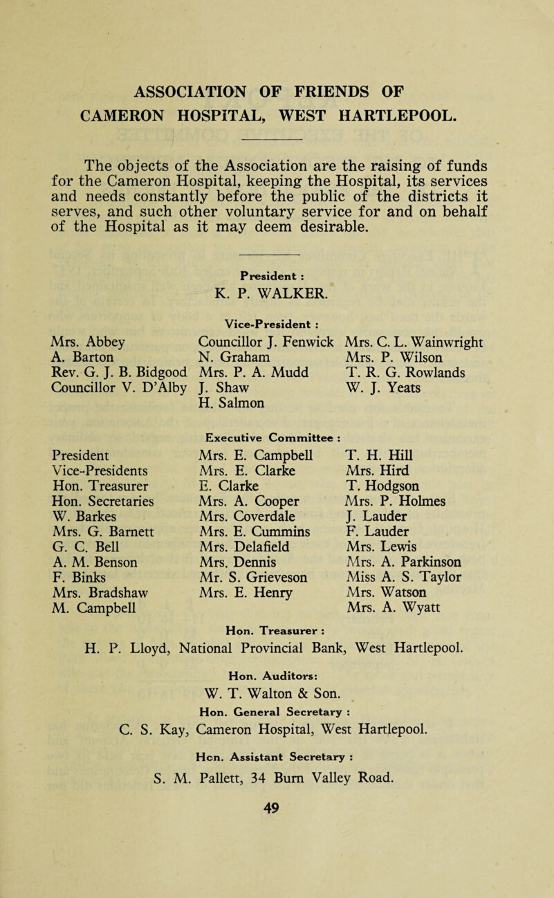 ASSOCIATION OF FRIENDS OF CAMERON HOSPITAL, WEST HARTLEPOOL. The objects of the Association are the raising of funds for the Cameron Hospital, keeping the Hospital, its services and needs constantly before the public of the districts it serves, and such other voluntary service for and on behalf of the Hospital as it may deem desirable. President : K. P. WALKER. Mrs. Abbey A. Barton Rev. G. J. B. Bidgood Councillor V. D’Alby Vice-President : Councillor J. Fenwick N. Graham Mrs. P. A. Mudd J. Shaw H. Salmon Mrs. C. L. Wainwright Mrs. P. Wilson T. R. G. Rowlands W. J. Yeats Executive Committee : President Vice-Presidents Hon. Treasurer Hon. Secretaries W. Barkes Mrs. G. Barnett G. C. Bell A. M. Benson F. Binks Mrs. Bradshaw M. Campbell Mrs. E. Campbell Mrs. E. Clarke E. Clarke Mrs. A. Cooper Mrs. Coverdale Mrs. E. Cummins Mrs. Delafield Mrs. Dennis Mr. S. Grieveson Mrs. E. Henry T. H. Hill Mrs. Hird T. Hodgson Mrs. P. Holmes J. Lauder F. Lauder Mrs. Lewis Mrs. A. Parkinson Miss A. S. Taylor Mrs. Watson Mrs. A. Wyatt Hon. Treasurer : H. P. Lloyd, National Provincial Bank, West Hartlepool. Hon. Auditors: W. T. Walton & Son. Hon. General Secretary : C. S. Kay, Cameron Hospital, West Hartlepool. Hon. Assistant Secretary : S. M. Pallett, 34 Bum Valley Road.