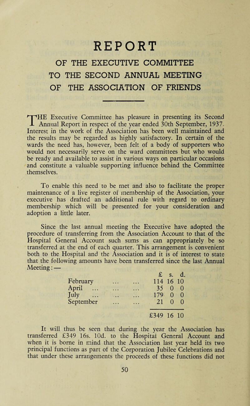 REPORT OF THE EXECUTIVE COMMITTEE TO THE SECOND ANNUAL MEETING OF THE ASSOCIATION OF FRIENDS THE Executive Committee has pleasure in presenting its Second Annual Report in respect of the year ended 30th September, 1937. Interest in the work of the Association has been well maintained and the results may be regarded as highly satisfactory. In certain of the wards the need has, however, been felt of a body of supporters who would not necessarily serve on the ward committees but who would be ready and available to assist in various ways on particular occasions and constitute a valuable supporting influence behind the Committee themselves. To enable this need to be met and also to facilitate the proper maintenance of a live register of membership of the Association, your executive has drafted an additional rule with regard to ordinary membership which will be presented for your consideration and adoption a little later. Since the last annual meeting the Executive have adopted the procedure of transferring from the Association Account to that of the Hospital General Account such sums as can appropriately be so transferred at the end of each quarter. This arrangement is convenient both to the Hospital and the Association and it is of interest to state that the following amounts have been Meeting: — transferred since the last Annual £ s. d. February 114 16 10 April 35 0 0 July 179 0 0 September 21 0 0 £349 16 10 It will thus be seen that during the year the Association has transferred £349 16s. lOd. to the Hospital General Account and when it is borne in mind that the Association last year held its two principal functions as part of the Corporation Jubilee Celebrations and that under these arrangements the proceeds of these functions did not