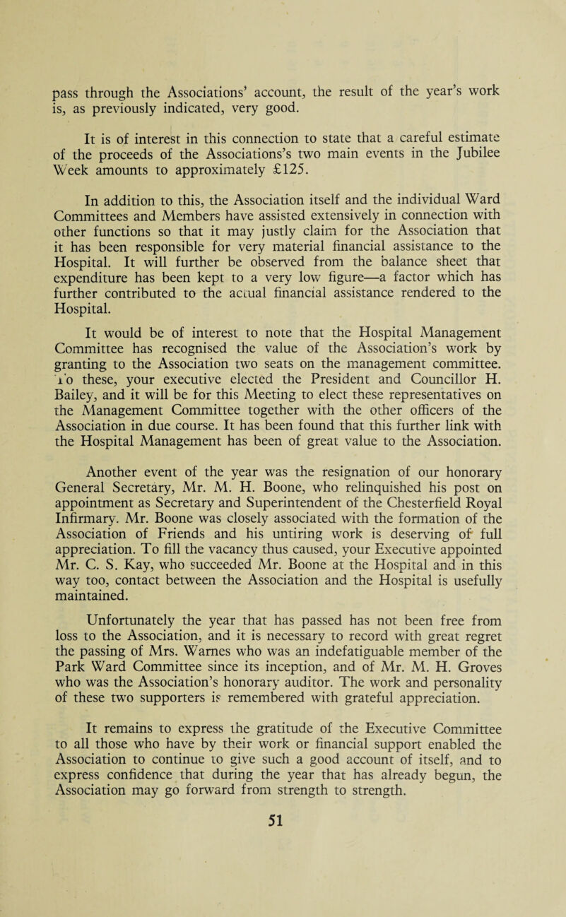 pass through the Associations’ account, the result of the year’s work is, as previously indicated, very good. It is of interest in this connection to state that a careful estimate of the proceeds of the Associations’s two main events in the Jubilee Week amounts to approximately £125. In addition to this, the Association itself and the individual Ward Committees and Members have assisted extensively in connection with other functions so that it may justly claim for the Association that it has been responsible for very material financial assistance to the Hospital. It will further be observed from the balance sheet that expenditure has been kept to a very low figure—a factor which has further contributed to the actual financial assistance rendered to the Hospital. It would be of interest to note that the Hospital Management Committee has recognised the value of the Association’s work by granting to the Association two seats on the management committee, i'o these, your executive elected the President and Councillor H. Bailey, and it will be for this Meeting to elect these representatives on the Management Committee together with the other officers of the Association in due course. It has been found that this further link with the Hospital Management has been of great value to the Association. Another event of the year was the resignation of our honorary General Secretary, Mr. M. H. Boone, who relinquished his post on appointment as Secretary and Superintendent of the Chesterfield Royal Infirmary. Mr. Boone was closely associated with the formation of the Association of Friends and his untiring work is deserving of full appreciation. To fill the vacancy thus caused, your Executive appointed Mr. C. S. Kay, who succeeded Mr. Boone at the Hospital and in this way too, contact between the Association and the Hospital is usefully maintained. Unfortunately the year that has passed has not been free from loss to the Association, and it is necessary to record with great regret the passing of Mrs. Wames who was an indefatiguable member of the Park Ward Committee since its inception, and of Mr. M. H. Groves who was the Association’s honorary auditor. The work and personality of these two supporters is remembered with grateful appreciation. It remains to express the gratitude of the Executive Committee to all those who have by their work or financial support enabled the Association to continue to give such a good account of itself, and to express confidence that during the year that has already begun, the Association may go forward from strength to strength.