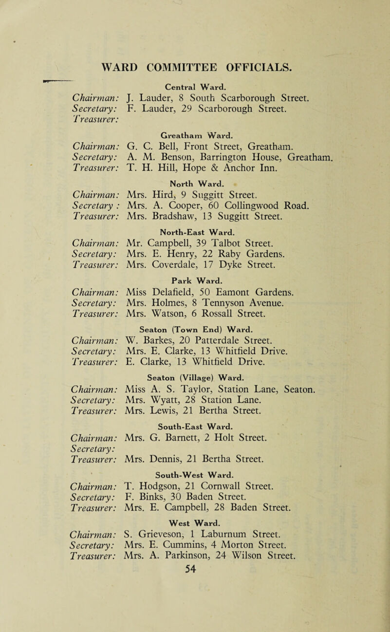 WARD COMMITTEE OFFICIALS. Central Ward. Chairman: J. Lauder, 8 South Scarborough Street. Secretary: F. Lauder, 29 Scarborough Street. Treasurer: Chairman: Secretary: Treasurer: Chairman: Secretary : T reasurer: Chairman: Secretary: Treasurer: Chairman: Secretary: Treasurer: Chairman: Secretary: T reasurer: Chairman: Secretary: Treasurer: Chairman: Secretary: Treasurer: Chairman: Secretary: T reasurer: Chairman: Secretary: Treasurer: Greatham Ward. G. C. Bell, Front Street, Greatham. A. M. Benson, Barrington House, Greatham. T. H. Hill, Hope & Anchor Inn. North Ward. Mrs. Hird, 9 Suggitt Street. Mrs. A. Cooper, 60 Collingwood Road. Mrs. Bradshaw, 13 Suggitt Street. North-East Ward. Mr. Campbell, 39 Talbot Street. Mrs. E. Henry, 22 Raby Gardens. Mrs. Coverdale, 17 Dyke Street. Park Ward. Miss Delafield, 50 Eamont Gardens. Mrs. Holmes, 8 Tennyson Avenue. Mrs. Watson, 6 Rossall Street. Seaton (Town End) Ward. W. Barkes, 20 Patterdale Street. Mrs. E. Clarke, 13 Whitfield Drive. E. Clarke, 13 Whitfield Drive. Seaton (Village) Ward. Miss A. S. Taylor, Station Lane, Seaton. Airs. Wyatt, 28 Station Lane. Mrs. Lewis, 21 Bertha Street. South-East Ward. Mrs. G. Barnett, 2 Holt Street. Mrs. Dennis, 21 Bertha Street. South-West Ward. T. Hodgson, 21 Cornwall Street. F. Binks, 30 Baden Street. Mrs. E. Campbell, 28 Baden Street. West Ward. S. Grieveson, 1 Laburnum Street. Mrs. E. Cummins, 4 Morton Street. Mrs. A. Parkinson, 24 Wilson Street.