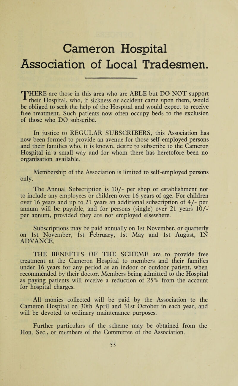 Cameron Hospital Association of Local Tradesmen 'T'HERE are those in this area who are ABLE but DO NOT support A their Hospital, who, if sickness or accident came upon them, would be obliged to seek the help of the Hospital and would expect to receive free treatment. Such patients now often occupy beds to the exclusion of those who DO subscribe. In justice to REGULAR SUBSCRIBERS, this Association has now been formed to provide an avenue for those self-employed persons and their families who, it is known, desire to subscribe to the Cameron Hospital in a small way and for whom there has heretofore been no organisation available. Membership of the Association is limited to self-employed persons only. The Annual Subscription is 10/- per shop or establishment not to include any employees or children over 16 years of age. For children over 16 years and up to 21 years an additional subscription of 4/- per annum will be payable, and for persons (single) over 21 years 10/- per annum, provided they are not employed elsewhere. Subscriptions may be paid annually on 1st November, or quarterly on 1st November, 1st February, 1st May and 1st August, IN ADVANCE. THE BENEFITS OF THE SCHEME are to provide free treatment at the Cameron Hospital to members and their families under 16 years for any period as an indoor or outdoor patient, when recommended by their doctor. Members being admitted to the Hospital as paying patients will receive a reduction of 25% from the account for hospital charges. All monies collected will be paid by the Association to the Cameron Hospital on 30th April and 31st October in each year, and will be devoted to ordinary maintenance purposes. Further particulars of the scheme may be obtained from the Hon. Sec., or members of the Committee of the Association.